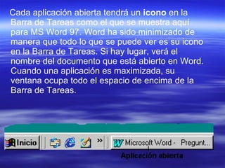 Cada aplicación abierta tendrá un  icono  en la Barra de Tareas como el que se muestra aquí para MS Word 97. Word ha sido minimizado de manera que todo lo que se puede ver es su icono en la Barra de Tareas. Si hay lugar, verá el nombre del documento que está abierto en Word. Cuando una aplicación es maximizada, su ventana ocupa todo el espacio de encima de la Barra de Tareas.  