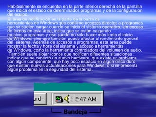 Habitualmente se encuentra en la parte inferior derecha de la pantalla que indica el estado de determinados programas y de la configuración del equipo. El área de notificación es la parte de la barra de herramientas de Windows que contiene accesos directos a programas que se suelen cargar cuando se inicia el sistema operativo. Un exceso de íconos en esta área, indica que se están cargando muchos programas y eso puede no sólo hacer más lento el inicio de Windows, sino que también puede afectar el rendimiento general del  sistema. Además de accesos a programas, esta área puede mostrar la fecha y hora del sistema y acceso a herramientas de Windows, como la herramienta controladora del volumen de audio.  También suele alojar íconos que notifican diferentes situaciones : indicar que se conectó un nuevo hardware, que existe un problema con algún componente, que hay poco espacio en algún disco duro, que existen nuevas actualizaciones para Windows, o si se presenta algún problema en la seguridad del sistema. 
