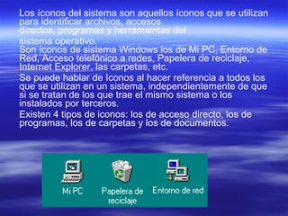 Los íconos del sistema son aquellos íconos que se utilizan para identificar archivos, accesos directos, programas y herramientas del  sistema operativo. Son íconos de sistema Windows los de Mi PC, Entorno de Red, Acceso telefónico a redes, Papelera de reciclaje, Internet Explorer, las carpetas, etc.  Se puede hablar de Iconos al hacer referencia a todos los que se utilizan en un sistema, independientemente de que si se tratan de los que trae el mismo sistema o los instalados por terceros.  Existen 4 tipos de iconos: los de acceso directo, los de programas, los de carpetas y los de documentos. 