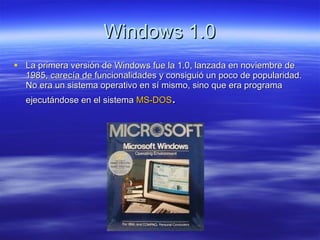Windows 1.0 La primera versión de Windows fue la 1.0, lanzada en noviembre de 1985, carecía de funcionalidades y consiguió un poco de popularidad. No era un sistema operativo en sí mismo, sino que era programa ejecutándose en el sistema  MS -DOS . 
