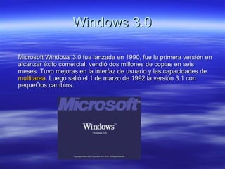 Windows 3.0 Microsoft Windows 3.0 fue lanzada en 1990, fue la primera versión en alcanzar éxito comercial; vendió dos millones de copias en seis meses. Tuvo mejoras en la interfaz de usuario y las capacidades de  multitarea . Luego salió el 1 de marzo de 1992 la versión 3.1 con pequeños cambios.  