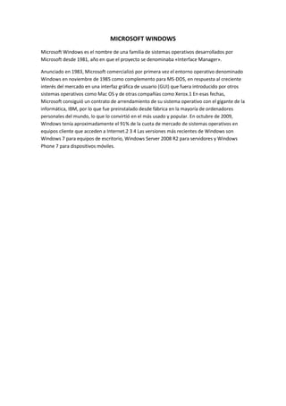 MICROSOFT WINDOWS
Microsoft Windows es el nombre de una familia de sistemas operativos desarrollados por
Microsoft desde 1981, año en que el proyecto se denominaba «Interface Manager».

Anunciado en 1983, Microsoft comercializó por primera vez el entorno operativo denominado
Windows en noviembre de 1985 como complemento para MS-DOS, en respuesta al creciente
interés del mercado en una interfaz gráfica de usuario (GUI) que fuera introducido por otros
sistemas operativos como Mac OS y de otras compañías como Xerox.1 En esas fechas,
Microsoft consiguió un contrato de arrendamiento de su sistema operativo con el gigante de la
informática, IBM, por lo que fue preinstalado desde fábrica en la mayoría de ordenadores
personales del mundo, lo que lo convirtió en el más usado y popular. En octubre de 2009,
Windows tenía aproximadamente el 91% de la cuota de mercado de sistemas operativos en
equipos cliente que acceden a Internet.2 3 4 Las versiones más recientes de Windows son
Windows 7 para equipos de escritorio, Windows Server 2008 R2 para servidores y Windows
Phone 7 para dispositivos móviles.
 