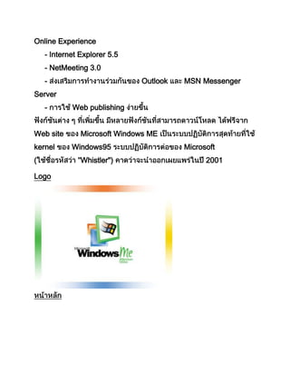 Online Experience
- Internet Explorer 5.5
- NetMeeting 3.0
- Outlook MSN Messenger
Server
- Web publishing
Web site Microsoft Windows ME
kernel Windows95 Microsoft
( Whistler") 2001
Logo
 