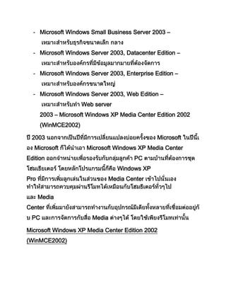 - Microsoft Windows Small Business Server 2003 –
- Microsoft Windows Server 2003, Datacenter Edition –
- Microsoft Windows Server 2003, Enterprise Edition –
- Microsoft Windows Server 2003, Web Edition –
Web server
2003 – Microsoft Windows XP Media Center Edition 2002
(WinMCE2002)
2003 Microsoft
Microsoft Microsoft Windows XP Media Center
Edition PC
Windows XP
Pro Media Center
Media
Center
PC Media
Microsoft Windows XP Media Center Edition 2002
(WinMCE2002)
 