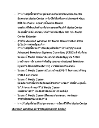 - Media Center
Extender Media Center Microsoft Xbox
360 Media Center
Media Center
Xbox 360 Media
Center Extender
- Microsoft Windows XP Media Center Edition 2005
Advanced Television Systems Committee (ATSC)
Media Center ATSC
National Television
Systems Committee (NTSC)
- Media Center DVB-T
DVB-T
- Media Center
Media Center
- Media Center nonlinear
- Media Center
Microsoft Windows XP Professional x64 Edition
 