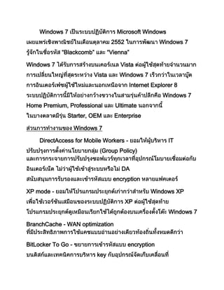 Windows 7 Microsoft Windows
2552 Windows 7
“Blackcomb” “Vienna”
Windows 7 Vista
Vista Windows 7
Internet Explorer 8
Windows 7
Home Premium, Professional Ultimate
Starter, OEM Enterprise
Windows 7
DirectAccess for Mobile Workers - IT
Group Policy)
DA
encryption
XP mode - Windows XP
XP
Windows 7
BranchCache - WAN optimization
BitLocker To Go - encryption
key
 