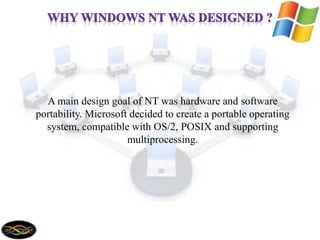 A main design goal of NT was hardware and software
portability. Microsoft decided to create a portable operating
system, compatible with OS/2, POSIX and supporting
multiprocessing.
 