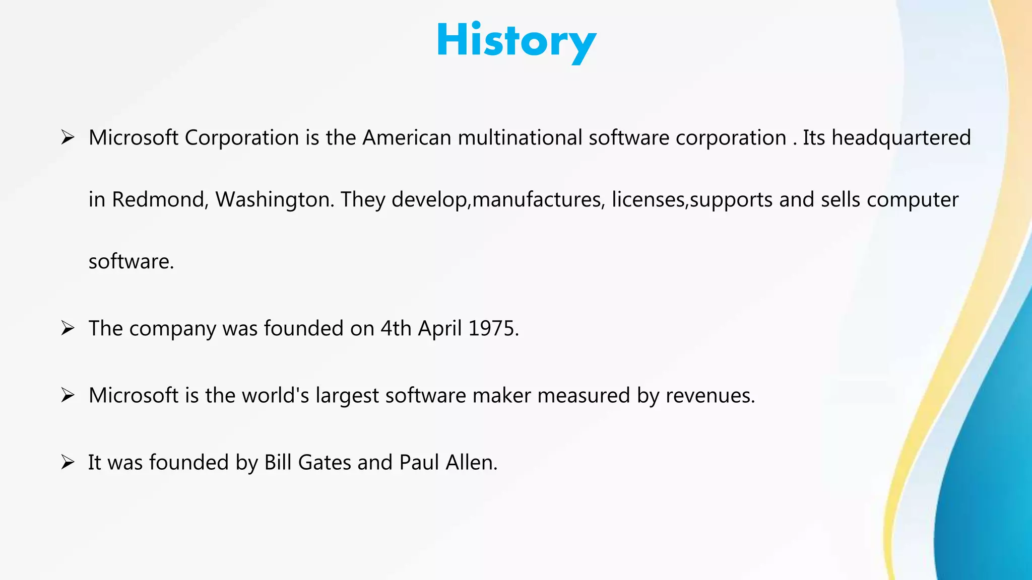 History
 Microsoft Corporation is the American multinational software corporation . Its headquartered
in Redmond, Washington. They develop,manufactures, licenses,supports and sells computer
software.
 The company was founded on 4th April 1975.
 Microsoft is the world's largest software maker measured by revenues.
 It was founded by Bill Gates and Paul Allen.
 