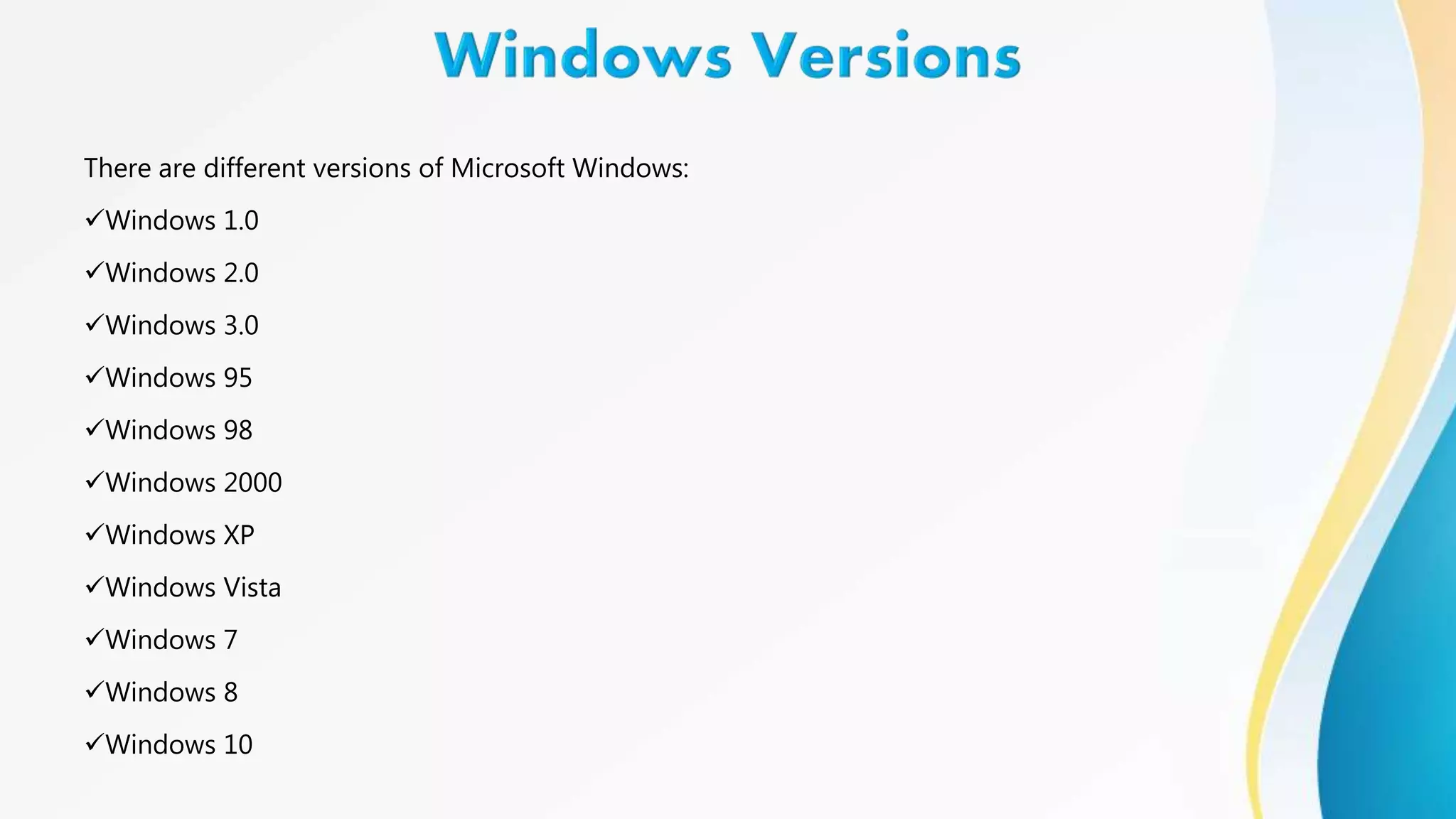 There are different versions of Microsoft Windows:
Windows 1.0
Windows 2.0
Windows 3.0
Windows 95
Windows 98
Windows 2000
Windows XP
Windows Vista
Windows 7
Windows 8
Windows 10
 