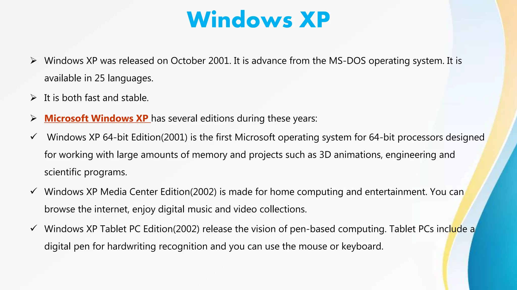 Windows XP
 Windows XP was released on October 2001. It is advance from the MS-DOS operating system. It is
available in 25 languages.
 It is both fast and stable.
 Microsoft Windows XP has several editions during these years:
 Windows XP 64-bit Edition(2001) is the first Microsoft operating system for 64-bit processors designed
for working with large amounts of memory and projects such as 3D animations, engineering and
scientific programs.
 Windows XP Media Center Edition(2002) is made for home computing and entertainment. You can
browse the internet, enjoy digital music and video collections.
 Windows XP Tablet PC Edition(2002) release the vision of pen-based computing. Tablet PCs include a
digital pen for hardwriting recognition and you can use the mouse or keyboard.
 