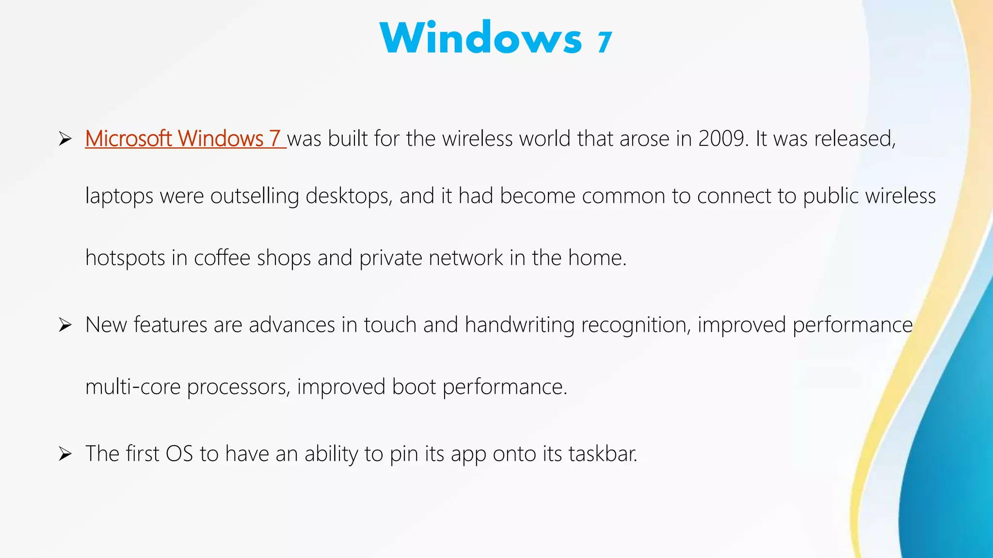 Windows 7
 Microsoft Windows 7 was built for the wireless world that arose in 2009. It was released,
laptops were outselling desktops, and it had become common to connect to public wireless
hotspots in coffee shops and private network in the home.
 New features are advances in touch and handwriting recognition, improved performance
multi-core processors, improved boot performance.
 The first OS to have an ability to pin its app onto its taskbar.
 