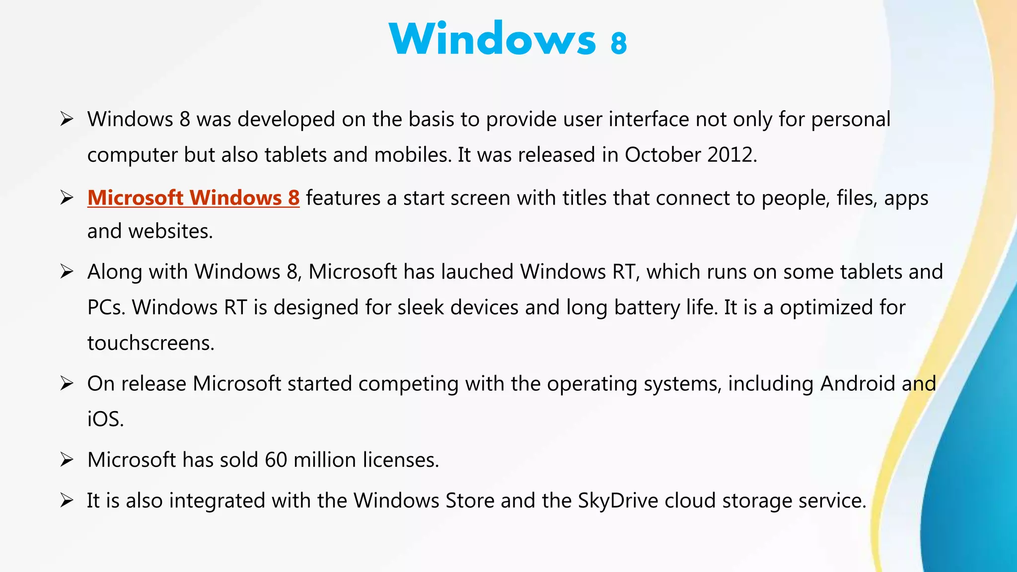Windows 8
 Windows 8 was developed on the basis to provide user interface not only for personal
computer but also tablets and mobiles. It was released in October 2012.
 Microsoft Windows 8 features a start screen with titles that connect to people, files, apps
and websites.
 Along with Windows 8, Microsoft has lauched Windows RT, which runs on some tablets and
PCs. Windows RT is designed for sleek devices and long battery life. It is a optimized for
touchscreens.
 On release Microsoft started competing with the operating systems, including Android and
iOS.
 Microsoft has sold 60 million licenses.
 It is also integrated with the Windows Store and the SkyDrive cloud storage service.
 