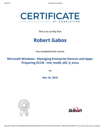 3/26/2018 Certificate of Completion
https://acm.skillport.com/skillportfe/reportCertificateOfCompletion.action?timezone=America/New_York&courseid=CDE$51167:_ss_cca:mw_medb_a02_it_enus&myp
This is to certify that
Robert Gabos
has completed the course
Microsoft Windows - Managing Enterprise Devices and Apps:
Preparing SCCM - mw_medb_a02_it_enus
on
Mar 26, 2018
 