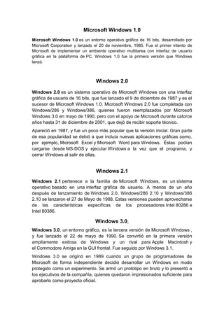 Microsoft Windows 1.0
Microsoft Windows 1.0 es un entorno operativo gráfico de 16 bits, desarrollado por
Microsoft Corporation y lanzado el 20 de noviembre, 1985. Fue el primer intento de
Microsoft de implementar un ambiente operativo multitarea con interfaz de usuario
gráfica en la plataforma de PC. Windows 1.0 fue la primera versión que Windows
lanzó.



                                Windows 2.0

Windows 2.0 es un sistema operativo de Microsoft Windows con una interfaz
gráfica de usuario de 16 bits, que fue lanzado el 9 de diciembre de 1987 y es el
sucesor de Microsoft Windows 1.0. Microsoft Windows 2.0 fue completada con
Windows/286 y Windows/386, quienes fueron reemplazados por Microsoft
Windows 3.0 en mayo de 1990, pero con el apoyo de Microsoft durante catorce
años hasta 31 de diciembre de 2001, que dejó de recibir soporte técnico.
Apareció en 1987, y fue un poco más popular que la versión inicial. Gran parte
de esa popularidad se debió a que incluía nuevas aplicaciones gráficas como,
por ejemplo, Microsoft Excel y Microsoft Word para Windows. Éstas podían
cargarse desde MS-DOS y ejecutar Windows a la vez que el programa, y
cerrar Windows al salir de ellas.


                                Windows 2.1
Windows 2.1 pertenece a la familia de Microsoft Windows, es un sistema
operativo basado en una interfaz gráfica de usuario. A menos de un año
después de lanzamiento de Windows 2.0, Windows/286 2.10 y Windows/386
2.10 se lanzaron el 27 de Mayo de 1988. Estas versiones pueden aprovecharse
de las características específicas de los procesadores Intel 80286 e
Intel 80386.

                                Windows 3.0,
Windows 3.0, un entorno gráfico, es la tercera versión de Microsoft Windows ,
y fue lanzado el 22 de mayo de 1990. Se convirtió en la primera versión
ampliamente exitosa de Windows y un rival para Apple Macintosh y
el Commodore Amiga en la GUI frontal. Fue seguido por Windows 3.1.
Windows 3.0 se originó en 1989 cuando un grupo de programadores de
Microsoft de forma independiente decidió desarrollar un Windows en modo
protegido como un experimento. Se armó un prototipo en bruto y lo presentó a
los ejecutivos de la compañía, quienes quedaron impresionados suficiente para
aprobarlo como proyecto oficial.
 