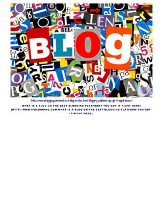 (http://www.ipblogging.com/what-is-a-blog-on-the-best-blogging-platform-you-got-it-right-here/)
WHAT IS A BLOG ON THE BEST BLOGGING PLATFORM? YOU GOT IT RIGHT HERE!
(HTTP://WWW.IPBLOGGING.COM/WHAT­IS­A­BLOG­ON­THE­BEST­BLOGGING­PLATFORM­YOU­GOT­
IT­RIGHT­HERE/)
 