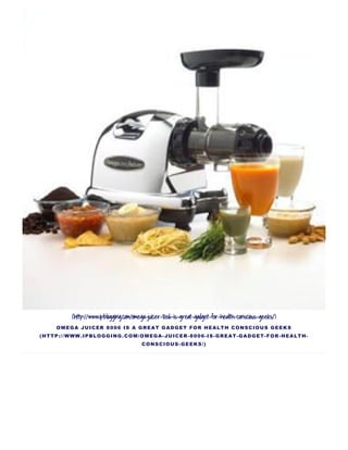(http://www.ipblogging.com/omega-juicer-8006-is-great-gadget-for-health-conscious-geeks/)
OMEGA JUICER 8006 IS A GREAT GADGET FOR HEALTH CONSCIOUS GEEKS
(HTTP://WWW.IPBLOGGING.COM/OMEGA­JUICER­8006­IS­GREAT­GADGET­FOR­HEALTH­
CONSCIOUS­GEEKS/)
 
