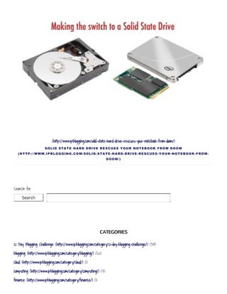 Search
(http://www.ipblogging.com/solid-state-hard-drive-rescues-your-notebook-from-doom/)
SOLID STATE HARD DRIVE RESCUES YOUR NOTEBOOK FROM DOOM
(HTTP://WWW.IPBLOGGING.COM/SOLID­STATE­HARD­DRIVE­RESCUES­YOUR­NOTEBOOK­FROM­
DOOM/)
Search for:
CATEGORIES
21 Day Blogging Challenge (http://www.ipblogging.com/category/21-day-blogging-challenge/) (34)
blogging (http://www.ipblogging.com/category/blogging/) (20)
cloud (http://www.ipblogging.com/category/cloud/) (1)
computing (http://www.ipblogging.com/category/computing/) (3)
finance (http://www.ipblogging.com/category/finance/) (1)
 