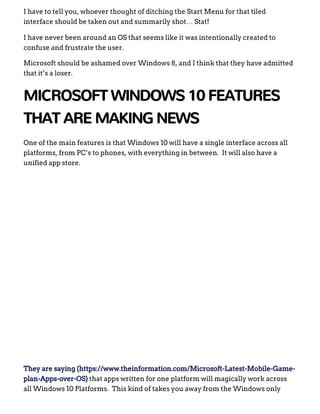 I have to tell you, whoever thought of ditching the Start Menu for that tiled
interface should be taken out and summarily shot… Stat!
I have never been around an OS that seems like it was intentionally created to
confuse and frustrate the user.
Microsoft should be ashamed over Windows 8, and I think that they have admitted
that it’s a loser.
MICROSOFT WINDOWS 10 FEATURES
THAT ARE MAKING NEWS
One of the main features is that Windows 10 will have a single interface across all
platforms, from PC’s to phones, with everything in between.  It will also have a
unified app store.
 
They are saying (https://www.theinformation.com/Microsoft­Latest­Mobile­Game­
plan­Apps­over­OS) that apps written for one platform will magically work across
all Windows 10 Platforms.  This kind of takes you away from the Windows only
 