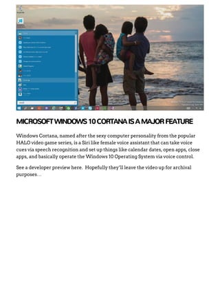 MICROSOFTWINDOWS10CORTANAISAMAJORFEATURE
Windows Cortana, named after the sexy computer personality from the popular
HALO video game series, is a Siri like female voice assistant that can take voice
cues via speech recognition and set up things like calendar dates, open apps, close
apps, and basically operate the Windows 10 Operating System via voice control.
See a developer preview here.  Hopefully they’ll leave the video up for archival
purposes…
 