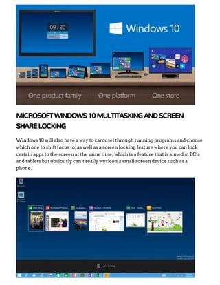 MICROSOFTWINDOWS10MULTITASKINGANDSCREEN
SHARELOCKING
Windows 10 will also have a way to carousel through running programs and choose
which one to shift focus to, as well as a screen locking feature where you can lock
certain apps to the screen at the same time, which is a feature that is aimed at PC’s
and tablets but obviously can’t really work on a small screen device such as a
phone.
 