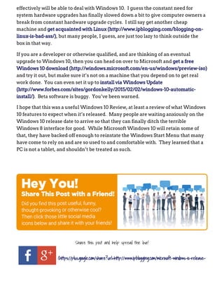 effectively will be able to deal with Windows 10.  I guess the constant need for
system hardware upgrades has finally slowed down a bit to give computer owners a
break from constant hardware upgrade cycles.  I still say get another cheap
machine and get acquainted with Linux (http://www.ipblogging.com/blogging­on­
linux­is­bad­ass/), but many people, I guess, are just too lazy to think outside the
box in that way.
If you are a developer or otherwise qualified, and are thinking of an eventual
upgrade to Windows 10, then you can head on over to Microsoft and get a free
Windows 10 download (http://windows.microsoft.com/en­us/windows/preview­iso)
and try it out, but make sure it’s not on a machine that you depend on to get real
work done.  You can even set it up to install via Windows Update
(http://www.forbes.com/sites/gordonkelly/2015/02/02/windows­10­automatic­
install/).  Beta software is buggy.  You’ve been warned.
I hope that this was a useful Windows 10 Review, at least a review of what Windows
10 features to expect when it’s released.  Many people are waiting anxiously on the
Windows 10 release date to arrive so that they can finally ditch the terrible
Windows 8 interface for good.  While Microsoft Windows 10 will retain some of
that, they have backed off enough to reinstate the Windows Start Menu that many
have come to rely on and are so used to and comfortable with.  They learned that a
PC is not a tablet, and shouldn’t be treated as such.
 
Share this post and help spread the love!
(https://plus.google.com/share?url=http://www.ipblogging.com/microsoft-windows-10-release-
 