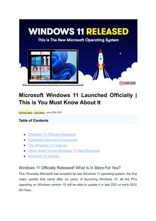 Microsoft Windows 11 Launched Officially |
This is You Must Know About It
Business News, Event News June 25th 2021
Table of Contents
● Windows 11 Officially Released
● Everything Microsoft Announced
● Top Windows 11 Features
● Other Good Things Windows 11 Has Presented
● Windows 11 Outlook
Windows 11 Officially Released! What Is In Store For You?
This Thursday Microsoft has revealed its new Windows 11 operating system, the first
major update that came after six years of launching Windows 10. All the PCs
operating on Windows version 10 will be able to update it in late 2021 or early 2022
(for free).
 
