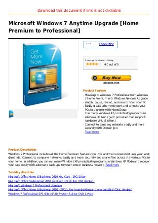 Download this document if link is not clickable


Microsoft Windows 7 Anytime Upgrade [Home
Premium to Professional]

                                                               Price :
                                                                         Check Price



                                                              Average Customer Rating

                                                                             4.0 out of 5




                                                          Product Feature
                                                          q   Move up to Windows 7 Professional from Windows
                                                              7 Home Premium with Windows Anytime Upgrade
                                                          q   Watch, pause, rewind, and record TV on your PC
                                                          q   Easily create a home network and connect your
                                                              PCs to a printer with HomeGroup
                                                          q   Run many Windows XP productivity programs in
                                                              Windows XP Mode (with processor that supports
                                                              hardware virtualization.)
                                                          q   Connect to company networks easily and more
                                                              securely with Domain Join
                                                          q   Read more




Product Description
Windows 7 Professional includes all the Home Premium features you love and the business features your work
demands. Connect to company networks easily and more securely and share files across the various PCs in
your home. In addition, you can run many Windows XP productivity programs in Windows XP Mode and recover
your data easily with automatic back-ups to your home or business network. Read more

You May Also Like
Microsoft Office Home & Business 2010 Key Card - 1PC/1User
Microsoft Office Professional 2010 Key Card 1PC/1User [Old Version]
Microsoft Windows 7 Professional Upgrade
Microsoft Office Home & Business 2010 - 2PC/1User (one desktop and one portable) (Disc Version)
Windows 7 Professional SP1 64bit (Full) System Builder DVD 1 Pack
 