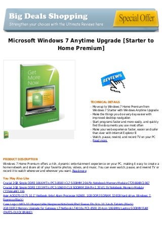 Microsoft Windows 7 Anytime Upgrade [Starter to
Home Premium]
TECHNICAL DETAILS
Move up to Windows 7 Home Premium fromq
Windows 7 Starter with Windows Anytime Upgrade
Make the things you do every day easier withq
improved desktop navigation
Start programs faster and more easily, and quicklyq
find the documents you use most often
Make your web experience faster, easier and saferq
than ever with Internet Explorer 8
Watch, pause, rewind, and record TV on your PCq
Read moreq
PRODUCT DESCRIPTION
Windows 7 Home Premium offers a rich, dynamic entertainment experience on your PC, making it easy to create a
home network and share all of your favorite photos, videos, and music. You can even watch, pause, and rewind TV or
record it to watch whenever and wherever you want. Read more
You May Also Like
Crucial 2GB Single DDR3 1066 MT/s (PC3-8500) CL7 SODIMM 204-Pin Notebook Memory Module CT25664BC1067
Crucial 2GB Single DDR3 1333 MT/s (PC3-10600) CL9 SODIMM 204-Pin 1.35V/1.5V Notebook Memory Module
CT25664BF1339
Acer AOD270-1375 10.1" Netbook (Intel Atom Processor N2600, 1GB DDR3 SDRAM, 320GB hard drive, Windows 7,
Espresso Black)
Case Logic LNEO-10 Ultraportable Neoprene Notebook/iPad Sleeve Fits 9 to 10.2-Inch Tablets (Black)
2GB DDR3 Memory Upgrade for Gateway LT Netbook LT4010u PC3-8500 204 pin 1066MHz Laptop SODIMM RAM
(PARTS-QUICK BRAND)
 