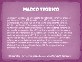 Marco Teórico.Microsoft Windows es un paquete de sistemas operativos creados por Microsoft  en 1981.Anunciado en 1983,la primer vez que se  comercializo Windows fue en 1985  como complemento para MS-DOS lo cual funcionó de manera exitosa esto hizo que Microsoft Windows llegará a dominar el mercado de ordenadores personales del mundo, superando a Mac OS que fue la versión inmediatamente anterior en ordenadores de Windows. En octubre de 2009, Windows tenía aproximadamente el 91% de la cuota de mercado de sistemas operativos en equipos cliente que acceden a Internet. La versiones más recientes de Windows son Windows 7 para equipos de escritorio, Windows Server 2008 R2 para servidores y Windows Mobile 6.5 para dispositivos móviles. Bill Gates presidente y fundador de MicrosoftBibliografía , http://es.wikipedia.org/wiki/Microsoft_Windows