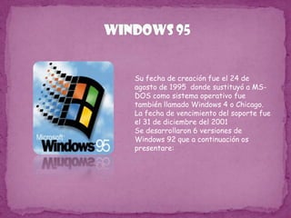 WINDOWS 95Su fecha de creación fue el 24 de agosto de 1995  donde sustituyó a MS-DOS como sistema operativo fue también llamado Windows 4 o Chicago. La fecha de vencimiento del soporte fue el 31 de diciembre del 2001Se desarrollaron 6 versiones de Windows 92 que a continuación os presentare: