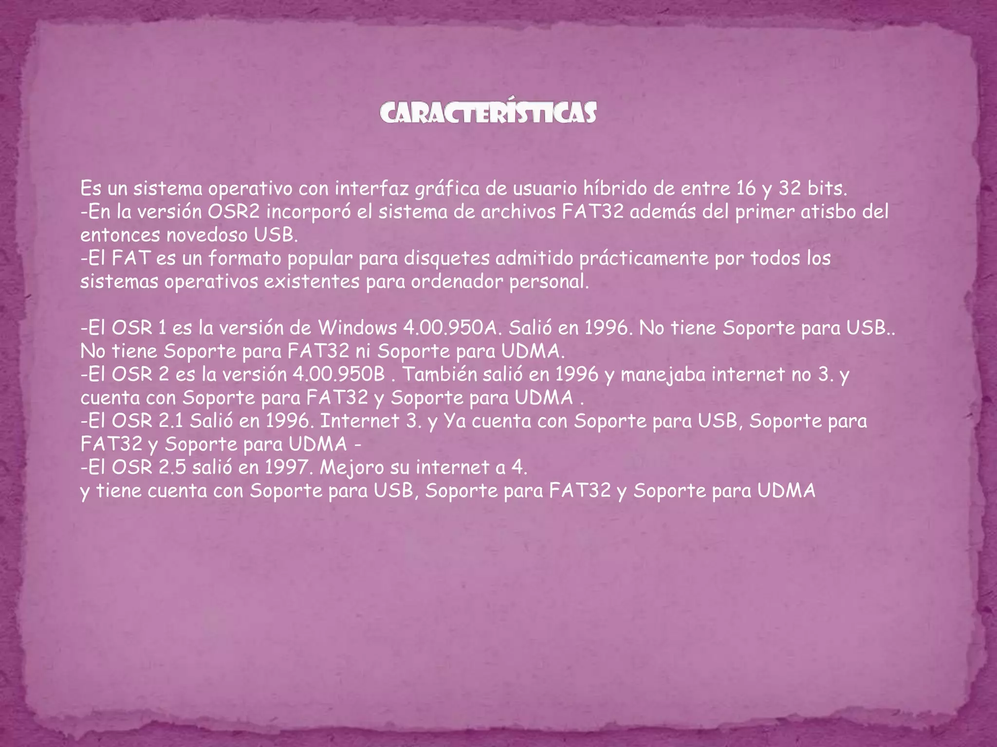características  Es un sistema operativo con interfaz gráfica de usuario híbrido de entre 16 y 32 bits.-En la versión OSR2 incorporó el sistema de archivos FAT32 además del primer atisbo del entonces novedoso USB.-El FAT es un formato popular para disquetes admitido prácticamente por todos los sistemas operativos existentes para ordenador personal.-El OSR 1 es la versión de Windows 4.00.950A. Salió en 1996. No tiene Soporte para USB.. No tiene Soporte para FAT32 ni Soporte para UDMA.-El OSR 2 es la versión 4.00.950B . También salió en 1996 y manejaba internet no 3. y cuenta con Soporte para FAT32 y Soporte para UDMA .-El OSR 2.1 Salió en 1996. Internet 3. y Ya cuenta con Soporte para USB, Soporte para FAT32 y Soporte para UDMA --El OSR 2.5 salió en 1997. Mejoro su internet a 4. y tiene cuenta con Soporte para USB, Soporte para FAT32 y Soporte para UDMA
