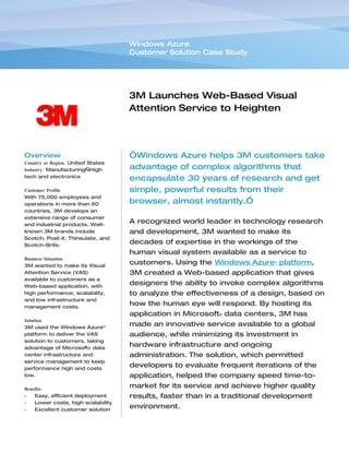Windows Azure
                                    Customer Solution Case Study




                                    3M Launches Web-Based Visual
                                    Attention Service to Heighten
                                    Design Impact


Overview                            “Windows Azure helps 3M customers take
Country or Region: United States
Industry: Manufacturing—High        advantage of complex algorithms that
tech and electronics
                                    encapsulate 30 years of research and get
Customer Profile                    simple, powerful results from their
With 75,000 employees and
operations in more than 60          browser, almost instantly.”
countries, 3M develops an
extensive range of consumer
and industrial products. Well-
                                    A recognized world leader in technology research
known 3M brands include             and development, 3M wanted to make its
Scotch, Post-it, Thinsulate, and
Scotch-Brite.
                                    decades of expertise in the workings of the
                                    human visual system available as a service to
Business Situation
3M wanted to make its Visual
                                    customers. Using the Windows Azure™ platform,
Attention Service (VAS)             3M created a Web-based application that gives
available to customers as a
Web-based application, with
                                    designers the ability to invoke complex algorithms
high performance, scalability,      to analyze the effectiveness of a design, based on
and low infrastructure and
management costs.
                                    how the human eye will respond. By hosting its
                                    application in Microsoft® data centers, 3M has
Solution
3M used the Windows Azure™
                                    made an innovative service available to a global
platform to deliver the VAS         audience, while minimizing its investment in
solution to customers, taking
advantage of Microsoft® data
                                    hardware infrastructure and ongoing
center infrastructure and           administration. The solution, which permitted
service management to keep
performance high and costs
                                    developers to evaluate frequent iterations of the
low.                                application, helped the company speed time-to-
Benefits
                                    market for its service and achieve higher quality
•   Easy, efficient deployment      results, faster than in a traditional development
•   Lower costs, high scalability
•   Excellent customer solution
                                    environment.
 