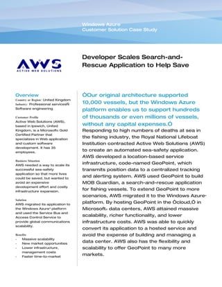 Windows Azure
                                    Customer Solution Case Study




                                    Developer Scales Search-and-
                                    Rescue Application to Help Save
                                    More Lives at Sea


Overview                            “Our original architecture supported
Country or Region: United Kingdom
Industry: Professional services—    10,000 vessels, but the Windows Azure
Software engineering
                                    platform enables us to support hundreds
Customer Profile                    of thousands or even millions of vessels,
Active Web Solutions (AWS),
based in Ipswich, United            without any capital expenses.”
Kingdom, is a Microsoft® Gold       Responding to high numbers of deaths at sea in
Certified Partner that
specializes in Web application
                                    the fishing industry, the Royal National Lifeboat
and custom software                 Institution contracted Active Web Solutions (AWS)
development. It has 35
employees.
                                    to create an automated sea-safety application.
                                    AWS developed a location-based service
Business Situation
AWS needed a way to scale its
                                    infrastructure, code-named GeoPoint, which
successful sea-safety               transmits position data to a centralized tracking
application so that more lives
could be saved, but wanted to
                                    and alerting system. AWS used GeoPoint to build
avoid an expensive                  MOB Guardian, a search-and-rescue application
development effort and costly
infrastructure expansion.
                                    for fishing vessels. To extend GeoPoint to more
                                    scenarios, AWS migrated it to the Windows Azure™
Solution
AWS migrated its application to
                                    platform. By hosting GeoPoint in the “cloud,” in
the Windows Azure™ platform         Microsoft® data centers, AWS attained massive
and used the Service Bus and
Access Control Service to
                                    scalability, richer functionality, and lower
provide global communications       infrastructure costs. AWS was able to quickly
scalability.
                                    convert its application to a hosted service and
Benefits                            avoid the expense of building and managing a
•   Massive scalability
•   New market opportunities
                                    data center. AWS also has the flexibility and
•   Lower infrastructure,           scalability to offer GeoPoint to many more
    management costs
•   Faster time-to-market
                                    markets.
 