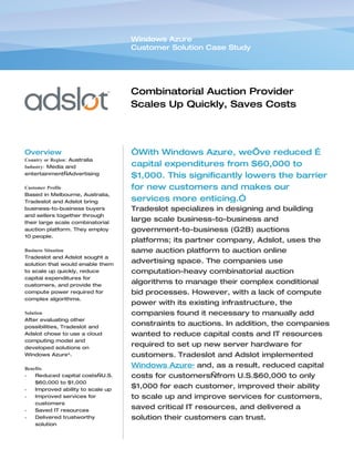 Windows Azure
                                   Customer Solution Case Study




                                   Combinatorial Auction Provider
                                   Scales Up Quickly, Saves Costs
                                   with Cloud Services


Overview                           “With Windows Azure, we’ve reduced …
Country or Region: Australia
Industry: Media and                capital expenditures from $60,000 to
entertainment—Advertising
                                   $1,000. This significantly lowers the barrier
Customer Profile                   for new customers and makes our
Based in Melbourne, Australia,
Tradeslot and Adslot bring         services more enticing.”
business-to-business buyers        Tradeslot specializes in designing and building
and sellers together through
their large scale combinatorial
                                   large scale business-to-business and
auction platform. They employ      government-to-business (G2B) auctions
10 people.
                                   platforms; its partner company, Adslot, uses the
Business Situation                 same auction platform to auction online
Tradeslot and Adslot sought a
solution that would enable them
                                   advertising space. The companies use
to scale up quickly, reduce        computation-heavy combinatorial auction
capital expenditures for
customers, and provide the
                                   algorithms to manage their complex conditional
compute power required for         bid processes. However, with a lack of compute
complex algorithms.
                                   power with its existing infrastructure, the
Solution                           companies found it necessary to manually add
After evaluating other
possibilities, Tradeslot and
                                   constraints to auctions. In addition, the companies
Adslot chose to use a cloud        wanted to reduce capital costs and IT resources
computing model and
developed solutions on
                                   required to set up new server hardware for
Windows Azure™.                    customers. Tradeslot and Adslot implemented
Benefits
                                   Windows Azure™ and, as a result, reduced capital
•   Reduced capital costs—U.S.     costs for customers—from U.S.$60,000 to only
    $60,000 to $1,000
•   Improved ability to scale up
                                   $1,000 for each customer, improved their ability
•   Improved services for          to scale up and improve services for customers,
    customers
•   Saved IT resources
                                   saved critical IT resources, and delivered a
•   Delivered trustworthy          solution their customers can trust.
    solution
 