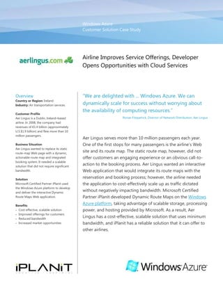 Windows AzureCustomer Solution Case Study00Airline Improves Service Offerings, Developer Opens Opportunities with Cloud Services<br />OverviewCountry or Region: IrelandIndustry: Air transportation servicesCustomer ProfileAer Lingus is a Dublin, Ireland–based airline. In 2008, the company had revenues of €1.4 billion (approximately U.S.$1.9 billion) and flew more than 10 million passengers.Business SituationAer Lingus wanted to replace its static route-map Web page with a dynamic, actionable route map and integrated booking system. It needed a scalable solution that did not require significant bandwidth.SolutionMicrosoft Certified Partner iPlanit used the Windows Azure platform to develop and deliver the interactive Dynamic Route Maps Web application. BenefitsCost-effective, scalable solutionImproved offerings for customersReduced bandwidthIncreased market opportunities“We are delighted with ... Windows Azure. We can dynamically scale for success without worrying about the availability of computing resources.”Ronan Fitzpatrick, Director of Network Distribution, Aer LingusAer Lingus serves more than 10 million passengers each year. One of the first stops for many passengers is the airline’s Web site and its route map. The static route map, however, did not offer customers an engaging experience or an obvious call-to-action to the booking process. Aer Lingus wanted an interactive Web application that would integrate its route maps with the reservation and booking process; however, the airline needed the application to cost-effectively scale up as traffic dictated without negatively impacting bandwidth. Microsoft Certified Partner iPlanit developed Dynamic Route Maps on the Windows Azure platform, taking advantage of scalable storage, processing power, and hosting provided by Microsoft. As a result, Aer Lingus has a cost-effective, scalable solution that uses minimum bandwidth, and iPlanit has a reliable solution that it can offer to other airlines.<br />Situation<br />Headquartered in Dublin, Ireland, Aer Lingus is Ireland’s oldest and second-largest airline serving Europe, North America, and northern Africa. In Europe and Africa, the airline operates a low-fare service; it offers full service, two-class flights on its transatlantic routes to and from North America. Aer Lingus has codeshare agreements with United Airlines, British Airways, and KLM, in addition to partnerships with JetBlue Airways and Aer Arann. <br />Each year, Aer Lingus flies more than 10 million passengers. For many of those passengers, the first step in booking a flight and purchasing airline tickets starts at the Aer Lingus Web site. While many visitors to the Web site already have a destination in mind and can proceed directly to booking, Aer Lingus recognized that a portion of visitors are potential passengers who are curious first about where Aer Lingus flies. For those potential customers, the airline has a map that highlights all of its routes and destinations. <br />“Because of the multiple data centers that we can take advantage of with Windows Azure, we have global reach and bandwidth isn’t a concern at all.”Chad Gilmer, Cofounder and Chief Executive Officer, iPlanit<br />However, the route map was a static map that only showed where Aer Lingus flies—there was no call-to-action to help guide potential passengers from the map to the reservations and booking system. “We saw an opportunity to drive ticket sales and revenue if we could find a solution that would make our route map more interactive and if it were directly connected to our booking system,” explains Ronan Fitzpatrick, Director of Network Distribution at Aer Lingus. Any Web application that it implemented, however, would need to scale up quickly as traffic demanded, such as during the holiday season, and, at the same time, take up minimum bandwidth and computing resources on the airline’s existing infrastructure. <br />Aer Lingus turned to iPlanit, a Microsoft Certified Partner that specializes in interactive Web site design, e-commerce solutions, and marketing. iPlanit had previously developed a route-map solution, but it was built on Adobe Flash with PHP, Apache, and MySQL and lacked the actionable qualities Aer Lingus was looking for in its solution. In addition, it wasn’t designed to support on-demand scalability.<br />iPlanit recognized that a hosted Web application using cloud services—the hosting and management of Web applications and services on the Internet—was the best solution to deliver the scalability and low-bandwidth capabilities that Aer Lingus required. As a growing company, iPlanit needed a reliable cloud services provider that could help it deliver an enterprise-level Web application with a potential global reach. <br />Solution<br />After evaluating other hosting options, including Rackspace, iPlanit decided to build a Web application for Aer Lingus on the Windows Azure platform. Windows Azure is a cloud services operating system that serves as the development, service hosting, and service management environment for the Windows Azure platform. Windows Azure provides developers with on-demand compute and storage to host, scale, and manage Web applications through Microsoft data centers. <br />A team at iPlanit, including one project manager, one developer, and one designer, developed Dynamic Route Maps (www.dynamicroutemaps.com), which extends the static route map by including an interactive pop-up menu for each route line that gives customers the ability to book an airline ticket directly from the map (Figure 1). “By using Windows Azure, we’re able to take the concept of a route map and add a call-to-action that improves the customer’s experience and drives revenue for Aer Lingus,” says Chad Gilmer, Cofounder and Chief Executive Officer at iPlanit. The solution includes routes for Aer Lingus and its codeshare airlines. iPlanit started the development phase in November 2009 and quickly completed Dynamic Route Maps for Aer Lingus by January 2010.<br />Figure 1. Dynamic Route Maps includes interactive pop-up menus for each route, giving customers the ability to book airline tickets directly from the map.<br />To start, iPlanit took its existing route-map system and, using the same business logic it had developed in PHP, ported the code to the Microsoft .NET Framework 3.5 and Windows Azure. The team then moved its on-premises relational database from MySQL to Microsoft SQL Azure. “SQL Azure provides us with a highly available, scalable relational database that is easy to provision—perfect for our growing company with limited personnel resources,” says Gilmer. <br />  <br />iPlanit uses Blob Storage containers in Windows Azure to store the 20,000 image tiles that the Dynamic Route Maps application uses, helping to reduce the bandwidth rather than storing them on an on-premises server. To deliver the tiles, which requires significant bandwidth in a traditional infrastructure, iPlanit takes advantage of the Windows Azure Content Delivery Network through the Windows Azure developer portal. The Windows Azure Content Delivery Network caches the blob containers at strategically placed global locations to provide the maximum bandwidth for delivering the tiles to site visitors. <br />In addition, iPlanit redesigned the user interface using Microsoft Expression Blend design software. The company also migrated the previous application from Microsoft Silverlight browser plug-in to Silverlight 3, which provided enhancements for the route map, such as smoother curves in the destination lines. <br />With the initial success of Dynamic Route Maps, iPlanit has plans to continue to extend functionality in the future. For example, iPlanit plans to integrate Bing Maps for Enterprise into the application to deliver detailed zoom levels and to help provide passengers with additional information about their destination, such as a map of nearby car rental agencies, hotels, and other attractions—giving customers a full travel-package experience.<br />Benefits<br />By using the Windows Azure platform, iPlanit was able to develop a scalable, cost-effective solution for Aer Lingus that requires minimum bandwidth. Aer Lingus can now drive revenue, while delivering an interactive, compelling experience that helps customers discover new destinations, make travel plans, and book airline tickets. What’s more, iPlanit found a cloud services provider that it can rely on as it takes Dynamic Route Maps to other airline companies. <br />“Knowing that a company as reliable and trustworthy as Microsoft is on the other end of the solution means that, even as a growing company, we can take Dynamic Route Maps to other, large commercial airlines with confidence.” Chad Gilmer, Cofounder and Chief Executive Officer, iPlanit<br />Cost-effective Scalability<br />With Windows Azure, Aer Lingus does not need to procure, host, and manage its own physical servers to run Dynamic Route Maps on its Web site. The airline has eliminated the need for capital costs associated with building additional infrastructure and instead takes advantage of the pay-as-you-go model with Windows Azure—only paying for the computing power and storage that it uses. Not only does Aer Lingus have a cost-effective model to rely on, but it has peace of mind that, even during peak periods, it can scale to handle the traffic. “We are delighted with the cloud computing model offered by Microsoft and Windows Azure,” explains Fitzpatrick. “We can dynamically scale for success without worrying about the availability of computing resources.”<br />Improved Service Offerings for Customers<br />By using the Windows Azure platform and Dynamic Route Maps, Aer Lingus improved the exceptional customer service that it already offers its passengers. Instead of static route information, visitors to the Aer Lingus Web site get a full-featured, dynamic experience that takes them directly to the booking process from the route map. Customers can explore destinations, find inspiration for vacations, and book their airline tickets in the same interactive Web application—helping streamline the booking process. At the same time, Aer Lingus ensures easy and direct capture of customers’ orders. <br />The two companies will continue to deliver future enhancements for customers. “We are delighted to be partnering together on continuous enhancements that will provide greater functionality and usability for Aer Lingus customers. Now that the map is live, we are already working hard to deliver some fantastic new features,” says Fitzpatrick. <br />Reduced Bandwidth<br />Minimizing bandwidth was a top priority for Aer Lingus when the airline first started exploring a new route-map solution for its Web site. It wanted to ensure that it could serve Web site traffic from across the globe, without requiring additional, expensive bandwidth or struggling with poor Web site performance. “With the Windows Azure Content Delivery Network, we can avoid that latency by using data centers here in Dublin that feed through Windows Azure to the nearest location to the user,” explains Gilmer. “Because of the multiple data centers that we can take advantage of with Windows Azure, we have global reach and bandwidth isn’t a concern at all.”<br />Increased Opportunities with a Trustworthy Solution<br />iPlanit was confident in its abilities to deliver a creative, interactive, viable Web application that would exceed Aer Lingus’s expectations. By using Windows Azure, with hosting provided by Microsoft, iPlanit has the enterprise-class service it needs and the added confidence to take on new opportunities. “We’ve identified a gap in the market and have the answer with Dynamic Route Maps,” says Gilmer. “Knowing that a company as reliable and trustworthy as Microsoft is on the other end of the solution means that, even as a growing company, we can take Dynamic Route Maps to other, large commercial airlines with confidence.” <br />Software and ServicesWindows Azure PlatformBlob StorageMicrosoft SQL AzureWindows AzureWindows Azure Content Delivery NetworkBing Maps PlatformBing Maps for EnterpriseTechnologiesMicrosoft .NET Framework 3.5Microsoft Silverlight 3PartnersiPlanitThis case study is for informational purposes only. MICROSOFT MAKES NO WARRANTIES, EXPRESS OR IMPLIED, IN THIS SUMMARY.Document published June 2010For More InformationFor more information about Microsoft products and services, call the Microsoft Sales Information Center at (800) 426-9400. In Canada, call the Microsoft Canada Information Centre at (877) 568-2495. Customers in the United States and Canada who are deaf or hard-of-hearing can reach Microsoft text telephone (TTY/TDD) services at (800) 892-5234. Outside the 50 United States and Canada, please contact your local Microsoft subsidiary. To access information using the World Wide Web, go to:www.microsoft.comFor more information about iPlanit products and services, call (353) 1 4347740 or visit the Web site at: www.iplanit.ie  For more information about Aer Lingus products and services, call (353) 1 8862222 or visit the Web site at: www.aerlingus.comAdditional Resources:View: Download: Windows Azure Platform Training KitView: Architecting and Developing for Windows AzureWindows Azure Platform<br />The Windows Azure platform provides an excellent foundation for expanding online product and service offerings. The main components include:<br />Windows Azure. Windows Azure is the development, service hosting, and service management environment for the Windows Azure platform. Windows Azure provides developers with on-demand compute and storage to host, scale, and manage Web applications on the Internet through Microsoft data centers.<br />Microsoft SQL Azure. Microsoft SQL Azure offers the first cloud-based relational and self-managed database service built on Microsoft SQL Server 2008 technologies.<br />Windows Azure platform AppFabric. With Windows Azure platform AppFabric, developers can build and manage applications more easily both on-premises and in the cloud.<br />AppFabric Service Bus connects services and applications across network boundaries to help developers build distributed applications.<br />AppFabric Access Control provides federated, claims-based access control for REST Web services.<br />Microsoft quot;
Dallas.quot;
 Developers and information workers can use the new service code-named Dallas to easily discover, purchase, and manage premium data subscriptions in the Windows Azure platform.<br />To learn more about the Windows Azure platform, visit: www.windowsazure.com<br />