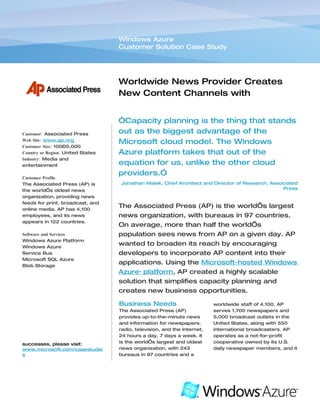 Windows Azure
                                   Customer Solution Case Study




                                   Worldwide News Provider Creates
                                   New Content Channels with
                                   Hosted Computing Platform
                                   “Capacity planning is the thing that stands
Customer: Associated Press         out as the biggest advantage of the
Web Site: www.ap.org
                                   Microsoft cloud model. The Windows
Customer Size: 100–5,000
Country or Region: United States   Azure platform takes that out of the
Industry: Media and
entertainment                      equation for us, unlike the other cloud
                                   providers.”
Customer Profile
The Associated Press (AP) is        Jonathan Malek, Chief Architect and Director of Research, Associated
the world’s oldest news                                                                           Press
organization, providing news
feeds for print, broadcast, and
online media. AP has 4,100
                                   The Associated Press (AP) is the world’s largest
employees, and its news            news organization, with bureaus in 97 countries.
appears in 122 countries.
                                   On average, more than half the world’s
Software and Services              population sees news from AP on a given day. AP
Windows Azure Platform
Windows Azure
                                   wanted to broaden its reach by encouraging
Service Bus                        developers to incorporate AP content into their
Microsoft SQL Azure
Blob Storage
                                   applications. Using the Microsoft-hosted Windows
                                   Azure™ platform, AP created a highly scalable
                                   solution that simplifies capacity planning and
                                   creates new business opportunities.

                                   Business Needs                         worldwide staff of 4,100. AP
                                   The Associated Press (AP)              serves 1,700 newspapers and
                                   provides up-to-the-minute news         5,000 broadcast outlets in the
                                   and information for newspapers,        United States, along with 550
                                   radio, television, and the Internet,   international broadcasters. AP
                                   24 hours a day, 7 days a week. It      operates as a not-for-profit
successes, please visit:           is the world’s largest and oldest      cooperative owned by its U.S.
www.microsoft.com/casestudie       news organization, with 243            daily newspaper members, and it
s                                  bureaus in 97 countries and a
 