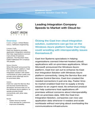 Windows Azure
                                    Customer Solution Case Study




                                    Leading Integration Company
                                    Speeds to Market with Cloud-to-
                                    Cloud Interoperation


Overview                            “Using the Cast Iron cloud integration
Country or Region: United States
Industry: Software engineering      solution, customers can go live on the
                                    Windows Azure platform faster than they
Customer Profile
Cast Iron Systems provides          could wrestling with interoperability issues
application integration solutions
that help organizations connect     themselves.”
many kinds of business
software. The Mountain View,
California–based firm employs
                                    Cast Iron Systems specializes in helping
100 people.                         organizations connect Internet-hosted (cloud)
Business Situation
                                    applications with on-premises applications. When
When Microsoft announced the        Microsoft announced the Windows Azure™
Windows Azure™ platform, Cast
Iron wanted to enhance its
                                    platform, Cast Iron set out to enhance its Cast
integration solution with better    Iron Integration Solution with Windows Azure
connectivity to other public and
private cloud offerings and to
                                    platform connectivity. Using the Service Bus and
on-premises data.                   Access Control Service, Cast Iron created the
Solution
                                    needed connectors in just one day. Faster time-
Cast Iron used the Service Bus      to-market enabled Cast Iron to supply a timely
and Access Control Service,
developer services that run on
                                    solution to an urgent need. Its enhanced product
the Windows Azure platform, to      can help customers host applications off-
quickly provide broad
connectivity with other data
                                    premises without concerns about interoperability
sources.                            with on-premises data. With the Cast Iron
Benefits
                                    Integration Solution, companies can now use
•   Faster time-to-market           application data wherever it resides and scale
•   Time savings for customers
•   Improved scalability
                                    workloads without worrying about overloading the
                                    communications infrastructure.
 