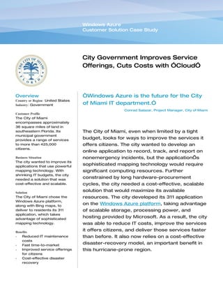 Windows Azure
                                   Customer Solution Case Study




                                   City Government Improves Service
                                   Offerings, Cuts Costs with ”Cloud”
                                   Services Solution


Overview                           “Windows Azure is the future for the City
Country or Region: United States
Industry: Government               of Miami IT department.”
                                                    Conrad Salazar, Project Manager, City of Miami
Customer Profile
The City of Miami
encompasses approximately
36 square miles of land in
southeastern Florida. Its          The City of Miami, even when limited by a tight
municipal government
provides a range of services
                                   budget, looks for ways to improve the services it
to more than 425,000               offers citizens. The city wanted to develop an
citizens.
                                   online application to record, track, and report on
Business Situation                 nonemergency incidents, but the application’s
The city wanted to improve its
applications that use powerful
                                   sophisticated mapping technology would require
mapping technology. With           significant computing resources. Further
shrinking IT budgets, the city
needed a solution that was
                                   constrained by long hardware-procurement
cost-effective and scalable.       cycles, the city needed a cost-effective, scalable
Solution
                                   solution that would maximize its available
The City of Miami chose the        resources. The city developed its 311 application
Windows Azure platform,
along with Bing maps, to
                                   on the Windows Azure platform, taking advantage
deliver to residents its 311       of scalable storage, processing power, and
application, which takes
advantage of sophisticated
                                   hosting provided by Microsoft. As a result, the city
mapping technology.                was able to reduce IT costs, improve the services
Benefits
                                   it offers citizens, and deliver those services faster
•   Reduced IT maintenance         than before. It also now relies on a cost-effective
    costs
•   Fast time-to-market
                                   disaster-recovery model, an important benefit in
•   Improved service offerings     this hurricane-prone region.
    for citizens
•   Cost-effective disaster
    recovery
 