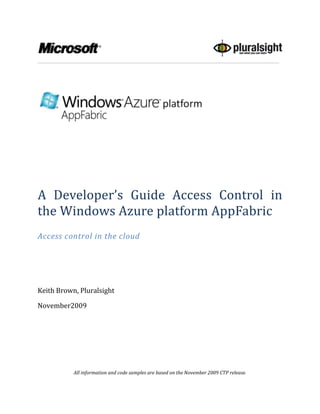 A Developer’s Guide Access Control in the Windows Azure platform AppFabric<br />Access control in the cloud<br />Keith Brown, Pluralsight<br />November  2009<br />All information and code samples are based on the November 2009 CTP release.<br />Contents TOC  quot;
1-3quot;
    Abstract PAGEREF _Toc246088998  4An Overview of Windows Azure platform AppFabric Access Control PAGEREF _Toc246088999  4Where can I use Access Control Today? PAGEREF _Toc246089000  4Identity Challenges PAGEREF _Toc246089001  5A Better Solution: Windows Azure platform Access Control PAGEREF _Toc246089002  6Introduction to Claims-based Identity PAGEREF _Toc246089003  7Claims-based Identity Terminology PAGEREF _Toc246089004  7Identity PAGEREF _Toc246089005  7Claim PAGEREF _Toc246089006  7Security Token PAGEREF _Toc246089007  7Issuing Authority & Identity Provider PAGEREF _Toc246089008  8Security Token Service (STS) PAGEREF _Toc246089009  9Relying Party (RP) PAGEREF _Toc246089010  9Hello Access Control PAGEREF _Toc246089011  10Standards PAGEREF _Toc246089012  10Simple Web Token (SWT) PAGEREF _Toc246089013  11Web Resource Authorization Protocol (WRAP) PAGEREF _Toc246089014  11Chained Issuers PAGEREF _Toc246089015  12Identity Federation Across Security Realms PAGEREF _Toc246089016  12Federation and Cross-Platform Interoperability PAGEREF _Toc246089017  14Understanding Windows Azure platform AppFabric Access Control PAGEREF _Toc246089018  15Getting Started with Access Control PAGEREF _Toc246089019  15Access Control in Action: Setting up the StringReverser Sample PAGEREF _Toc246089020  15Using ACM.EXE to Configure AC PAGEREF _Toc246089021  16Discovering the Management Key and Endpoints for a Service Namespace PAGEREF _Toc246089022  16Creating an Issuer PAGEREF _Toc246089023  17Creating a Token Policy PAGEREF _Toc246089024  19Creating a Scope PAGEREF _Toc246089025  20Creating a Rule PAGEREF _Toc246089026  21ACM in Action: A Simple Client PAGEREF _Toc246089027  22Audience and Applies_To PAGEREF _Toc246089028  23How AC Processes the Token Request PAGEREF _Toc246089029  23AC in Action: The StringReverser Service PAGEREF _Toc246089030  25Validating an AC Token PAGEREF _Toc246089031  26Key Rollover PAGEREF _Toc246089032  28Implementing Chained Issuers with AC PAGEREF _Toc246089033  29Exchanging a SWT for a SWT PAGEREF _Toc246089034  30Exchanging a SAML Token for a SWT PAGEREF _Toc246089035  30Delegating with AC PAGEREF _Toc246089036  32More on Scope Matching, applies_to, and Audience PAGEREF _Toc246089037  32A Note on Case Sensitivity PAGEREF _Toc246089038  33The Beauty of Claims, Manifested PAGEREF _Toc246089039  33Summary PAGEREF _Toc246089040  34Additional Resources PAGEREF _Toc246089041  34About the Author PAGEREF _Toc246089042  34Acknowledgements PAGEREF _Toc246089043  35<br />Abstract<br />The goal of this whitepaper is to show developers how to use a claims-based identity model and the Access Control feature of the Windows Azure platform AppFabric to implement single sign-on, federated identity, and role based access control in REST Web Services and clients today, with support for WS-* and single sign on for web applications coming in the future.<br />Note: The Service Bus and Access Control services that were once collectively known as the .NET Services now run directly within Windows Azure. Windows Azure now provides secure connectivity natively via Service Bus and Access Control, in much the same way that it also provides compute and storage as a cloud service. To reflect this change, these capabilities are now branded Windows Azure platform AppFabric, and you will see these changes take effect as we transition from a CTP to a business.<br />An Overview of Windows Azure platform AppFabric Access Control<br />The Service Bus and Access Control are highly scalable developer-oriented features of the Windows Azure™ platform. These features provide developers with common building blocks and infrastructure support for cloud-based and cloud-aware applications. Just like you rely on the .NET Framework for common building blocks when developing on-premise software, you will rely on these services as building blocks in your cloud applications. Service Bus also relies on Access Control (AC) to handle authentication and help with authorization.<br />This whitepaper focuses specifically on how to implement claims-based identity in a REST Web service, leveraging Access Control  for authentication, authorization, and to a certain degree, personalization. This paper explains claims and other terms and concepts you'll need to know. With that in place, the paper will show how AC fits in to the picture. The next section presents a a roadmap of what you can do today with AC, and what you'll be able to do in the future, with the rationale behind it all.<br />Where can I use Access Control Today?<br />Over the past decade there have been many initiatives to bring claims-based identity and single sign on to browser-based web applications and SOAP Web services. But REST Web services, which are quickly gaining momentum, lack this fundamental support for identity. For this reason, the AC team reprioritized their work to address this need. When AC is first released, it will issue simple tokens that clients and REST Web Services can easily request and consume on any platform, without the requirement for libraries such as WIF (Windows Identity Foundation) or WCF (Windows Communication Foundation). Indeed, the service is equally usable from any language or platform.<br />With its first release, AC will directly authenticate simple clients using a symmetric key (similar to the familiar user name and password) and broker authentication for enterprise clients that use ADFS v2 (Active Directory Federation Services).<br />In future releases, AC will implement single-sign on for browser-based web applications as well as SOAP Web services, and will accept security tokens from many other identity frameworks such as Facebook Connect, Google Accounts, Windows Live ID, and others.<br />In short, the first release of AC will provide basic identity services for REST Web services, and in the future, AC will evolve to become a cloud-based identity management framework for all types of clients, applications, and services.<br />The next section explains these terms and concepts, and explores the reasons why claims-based identity management is such an exciting paradigm.<br />Identity Challenges<br />The first two questions most applications and services have to answer these days are related to identity: who is the user, and what is she allowed to do? This need for authentication and authorization are common across many different types of systems, from Web services and browser-based applications, to rich Windows desktop applications, and console command line applications. But despite the common need for these features, many services require with solutions. Most developers are not security experts, and many feel uncomfortable being given the job of authenticating and authorizing users. This is not a subject that has been traditionally taught in computer science curriculum, and there’s a long history of ignoring it until late in the development lifecycle.<br />It’s not surprising to see a single company with tens or hundreds of applications and services, many of which have their own private silo for user identities, and most of which are hardwired to use one particular means of authentication. Developers know how tedious it is to build identity support into each service, and IT professionals know how expensive it is to manage the resulting set of services.<br />The rampant use of passwords has lead to widespread phishing attacks. With so many services building in custom solutions for authentication and authorization, it’s often difficult to implement single-sign on across them, or to federate identity across security realms.<br />The number of solutions to these problems is growing every year. With so many competing protocols and identity providers, it can be very difficult to support them all, which is where AC provides value. As AC evolves to support more and more of these protocols and providers, your REST Web services that use AC will gain broader access to users in many different security realms, regardless of platform.<br />A Better Solution: Windows Azure platform Access Control<br />The identity solution that the industry has been moving toward over the last decade is based on claims. A claims-based identity model allows the common features of authentication and authorization to be factored out of your code. Such logic can then be centralized into external services that are written and maintained by subject matter experts in security and identity. This is beneficial to all involved.<br />Access Control is a cloud-based service that does exactly that. Instead of writing your own custom user account and role database, you can let AC orchestrate the authentication and much of the authorization of your users. With a single code base in your service, you can authorize access to both enterprise clients as well as simple clients. Enterprise clients can leverage ADFS v2 to allow users to authenticate using their Active Directory logon credentials. Simple clients can establish a shared secret (essentially a very long password) with AC  to authenticate directly with AC. As mentioned earlier, in the future support will be provided for more existing identity systems such as Facebook Connect, Google Accounts, Windows Live ID, as well as other enterprise identity providers.<br />That bears repeating. With a single, simple code base in your REST Web Service and clients, over time as AC evolves, you'll be able to authorize access to more and more users without having to change your server-side code base. <br />When your service uses AC, the user must obtain a security token from AC in order to log in to your service. This token is a lot like a signed email message from AC to your service with a set of claims about the user's identity. AC does not issue a token unless the user first proves his or her identity: either by authenticating with AC directly or by presenting a security token from another trusted issuer (ADFS for example) that has authenticated that user. Therefore, by the time the user presents a token to your service, assuming you can validate the token (more on that later), you can trust the claims in the token and begin processing the user's request (see  REF _Ref244490716  Figure 1).<br />Figure  SEQ Figure  ARABIC 1: User Presents Claims<br />Under this model, single sign-on is easier to achieve, and your service is no longer responsible for:<br />,[object Object]