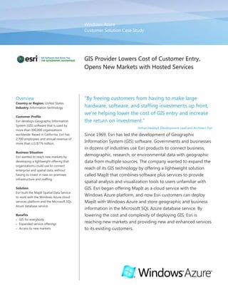 Windows AzureCustomer Solution Case Study00GIS Provider Lowers Cost of Customer Entry, Opens New Markets with Hosted Services<br />OverviewCountry or Region: United StatesIndustry: Information technologyCustomer ProfileEsri develops Geographic Information System (GIS) software that is used by more than 300,000 organizations worldwide. Based in California, Esri has 2,700 employees and annual revenue of more than U.S.$776 million.Business SituationEsri wanted to reach new markets by developing a lightweight offering that organizations could use to connect enterprise and spatial data, without having to invest in new on-premises infrastructure and staffing.SolutionEsri built the MapIt Spatial Data Service to work with the Windows Azure cloud services platform and the Microsoft SQL Azure database service.BenefitsGIS for everybodyExpanded service offeringsAccess to new markets“By freeing customers from having to make large hardware, software, and staffing investments up front, we’re helping lower the cost of GIS entry and increase the return on investment.”Arthur Haddad, Development Lead and Architect, EsriSince 1969, Esri has led the development of Geographic Information System (GIS) software. Governments and businesses in dozens of industries use Esri products to connect business, demographic, research, or environmental data with geographic data from multiple sources. The company wanted to expand the reach of its GIS technology by offering a lightweight solution called MapIt that combines software plus services to provide spatial analysis and visualization tools to users unfamiliar with GIS. Esri began offering MapIt as a cloud service with the Windows Azure platform, and now Esri customers can deploy MapIt with Windows Azure and store geographic and business information in the Microsoft SQL Azure database service. By lowering the cost and complexity of deploying GIS, Esri is reaching new markets and providing new and enhanced services to its existing customers.<br />Situation<br />The professionals at Esri understand that geography connects societies, people, and opportunities. More than a million people in 300,000 organizations around the world use Esri Geographic Information System (GIS) software—most notably, ArcGIS Desktop—to integrate complex information with detailed geographic data at local, regional, and global scales.<br />“We wanted to offer GIS capability to customers on a platform that enabled them to get started quickly, without the need to reorganize their data, develop an application, or ramp up on a new interface.”Rex Hansen, Lead Product Engineer, EsriSince 1969, Esri has been a leading developer of GIS technology, earning as high as a one-third share of the worldwide GIS software market. Governments, agencies, and businesses in dozens of industries use Esri products to manage staffing and assets across locations, perform complex analyses, and make more informed decisions. “Our customers use GIS to get more information from their data,” says Renee Brandt, Product Marketing Team Lead at Esri. “Most data has a spatial component, and when you look at that information geographically, trends and patterns can be identified that would not be intuitively obvious through spreadsheets or tables.”<br />Esri offers server, database, desktop, and mobile GIS software, as well as online services and mobile phone technologies. Organizations use Esri products to build GIS applications that connect almost any type of business, demographic, research, or environmental data with vast amounts of geographic data from multiple sources, such as maps, aerial photography, and satellite data. <br />Traditionally, GIS applications have been highly customized, complex applications that, while allowing organizations to work effectively with large amounts of diverse data, required a significant investment in software, hardware, and development, and a high degree of user expertise. For instance, organizations often have to restructure their database to work with GIS applications, a process that can require significant time and IT resources.<br />Esri wanted to reach new markets and provide an offering for new customers not familiar with GIS by making it easier to view information spatially, without having to invest in a complex infrastructure that it did not otherwise need. “We wanted to offer GIS capability to customers on a platform that enabled them to get started quickly, without the need to reorganize their data, develop an application, or ramp up on a new interface,” says Rex Hansen, Lead Product Engineer at Esri.<br />To offer a solution that was easy to deploy and use, Esri designed a product that organizations could use to work with their existing spatial data, without having to modify the database structure. In 2009, Esri introduced a software solution called MapIt that customers could deploy in their on-premises IT environment and use to integrate geographic data with information stored in Microsoft SQL Server 2008 data management software.<br />To make it even easier for customers to work with MapIt, Esri wanted to also offer it as a cloud service—hosted in an external data center and accessible through the Internet. That way, organizations could access the geographic data in MapIt and store their spatial data in the cloud, without having to purchase, deploy, and manage new hardware and software themselves.<br />“We wanted to provide a lightweight service that enabled direct access to geographic data and the data structures that people were already maintaining,” says Hansen. “We didn’t want to require customers to invest in new ways to organize their database or store their information; we just wanted to help them visualize and analyze that data on a map.”<br />Solution<br />Esri chose to offer MapIt as a cloud solution with the Windows Azure platform because it offered a short ramp-up time and familiar technologies that customers were used to working with in their own IT environments. Windows Azure is a development, service hosting, and service management environment that provides developers with on-demand compute and storage to host, scale, and manage web applications on the Internet through Microsoft data centers.<br />  The company designed MapIt to work with the technology infrastructures that many of its customers already have, which often includes Microsoft technologies such as SQL Server, Microsoft Office SharePoint Server, and the Silverlight browser plug-in. Esri chose Windows Azure to take advantage of its easy interoperability with other Microsoft software and services such as Microsoft SQL Azure, a self-managed database service built on technologies in SQL Server 2008.<br />Because Esri built MapIt with the Microsoft .NET Framework 3.5 and designed it to work with SQL Server 2008, it takes fewer resources for customers to deploy and maintain MapIt with Windows Azure. “With Windows Azure, we’re in an environment that is ready-made to make the MapIt service function for the job,” says Hansen.<br />Figure 1. MapIt users can build ArcGIS API for Microsoft Silverlight applications that are hosted by Windows Azure. This application displays a map provided by Bing Maps, integrated with selected sets of census data stored in SQL Azure, and accessed using the MapIt Spatial Data Service. MapIt connects to Windows Azure to prepare and serve data for viewing in a geographical context. From the MapIt Spatial Data Assistant desktop application, customers can upload map data to SQL Azure and geo-enable existing attribute data to prepare it for use in mapping applications. The MapIt Spatial Data Service connects to SQL Azure and provides a web service interface that allows mapping applications to access the spatial and attribute data stored in SQL Azure. Esri also provides a utility that generates a Spatial Data Service deployment package to upload as a Windows Azure Web role.<br />To build the applications that display and use the data available in the Spatial Data Service, Esri developed the ArcGIS application programming interface (API) for Microsoft Silverlight and Windows Presentation Foundation (Figure 1). Customers can use the ArcGIS API to build rich mapping applications with data in SQL Azure or use application solutions developed on Silverlight and integrated with Microsoft Office SharePoint Server 2007 or Microsoft SharePoint Server 2010.<br /> <br />Esri released MapIt for deployment as a service with Windows Azure in November 2009. “When someone deploys MapIt on Windows Azure, they can write a simple application that allows them to use GIS without having to be a GIS expert. It’s mapping for everybody,” says Arthur Haddad, Development Lead and Architect at Esri. “Then as their needs grow, they can add more analytical capabilities without having to change the application; they can just add the specific services they need and use them with the data they have in SQL Azure.”<br />Benefits<br />When Esri released the MapIt service with support for Windows Azure, it developed a way for customers to try spatial visualization and analysis of their data without having to make an initial investment in infrastructure or staffing. Now, Esri can open new markets and serve its existing customers better with services that are quick and easy to deploy and manage.<br />GIS for Everybody<br />By making the MapIt service available with Windows Azure, Esri has made it easier for organizations to adopt GIS technology. The underlying technology is easy to work with and familiar, because it uses traditional Microsoft products. Customers spend less time deploying a solution and more time reaping the benefits, without the need to become a GIS expert.  <br />“When someone deploys MapIt on Windows Azure, they can write a simple application that allows them to use GIS without having to be a GIS expert. It’s mapping for everybody.”Arthur Haddad, Development Lead and Architect, EsriCustomers can deploy the MapIt service in Windows Azure without having to configure and deploy new hardware and install software packages, which can take weeks or months and cost tens of thousands of dollars—not to mention the ongoing costs associated with IT maintenance, power, and data storage. “By freeing customers from having to make large hardware, software, and staffing investments up front, we’re helping lower the cost of GIS entry and increase the return on investment,” says Haddad.<br />Expanded Service Offerings<br />Esri can offer its customers ways to deploy new services quickly and easily with MapIt. If an organization wants to do a targeted marketing campaign or analyze a land-use action, it can deploy a new MapIt application in Windows Azure and begin applying spatial analyses to the information it already has almost immediately. Organizations with existing GIS capacity can use MapIt to deploy new services quickly without having to rely on support from GIS staff or request new hardware capacity from the IT department.<br />“Even companies that already have a GIS department have spatial data in other parts of their organization being analyzed on spreadsheets,” says Brandt. “They can derive more benefit and information from that data by analyzing it geographically.  With MapIt and Windows Azure, we are giving them a way to do that quickly and easily.”<br />Access to New Markets <br />By introducing MapIt as a service offered through Windows Azure, Esri is opening channels with a whole range of new customers. The company is reaching new markets among organizations that traditionally have not used GIS, and it is expanding its relationships with customers who want to introduce GIS to other parts of their organizations. <br />Software and ServicesWindows Azure platformWindows AzureMicrosoft SQL AzureMicrosoft OfficeMicrosoft Office SharePoint Server 2007Microsoft Server Product Portfolio Microsoft SQL Server 2008 Microsoft SharePoint Server 2010TechnologiesMicrosoft .NET Framework 3.5Microsoft SilverlightWindows Presentation FoundationThis case study is for informational purposes only. MICROSOFT MAKES NO WARRANTIES, EXPRESS OR IMPLIED, IN THIS SUMMARY.Document published June 2010For More InformationFor more information about Microsoft products and services, call the Microsoft Sales Information Center at (800) 426-9400. In Canada, call the Microsoft Canada Information Centre at (877) 568-2495. Customers in the United States and Canada who are deaf or hard-of-hearing can reach Microsoft text telephone (TTY/TDD) services at (800) 892-5234. Outside the 50 United States and Canada, please contact your local Microsoft subsidiary. To access information using the World Wide Web, go to:www.microsoft.comFor more information about ESRI products and services, visit the Web site at: www.ESRI.com Additional Resources:Training: Channel9 Windows Azure Training Course Download: Windows Azure Training Kit Download: Windows Azure SDK  White paper: Security Best Practices for Developing on the Windows Azure Platform For More InformationFor more information about Microsoft products and services, call the Microsoft Sales Information Center at (800) 426-9400. In Canada, call the Microsoft Canada Information Centre at (877) 568-2495. Customers in the United States and Canada who are deaf or hard-of-hearing can reach Microsoft text telephone (TTY/TDD) services at (800) 892-5234. Outside the 50 United States and Canada, please contact your local Microsoft subsidiary. To access information using the World Wide Web, go to:www.microsoft.comFor more information about Esri products and services, visit the website at: www.esri.comAdditional Resources:Training: Channel9 Windows Azure Training CourseDownload: Windows Azure Training KitDownload: Windows Azure SDK White paper: Security Best Practices for Developing on the Windows Azure PlatformWindows Azure Platform<br />The Windows Azure platform provides an excellent foundation for expanding online product and service offerings. The main components include:<br />Windows Azure. Windows Azure is the development, service hosting, and service management environment for the Windows Azure platform. Windows Azure provides developers with on-demand compute and storage to host, scale, and manage web applications on the Internet through Microsoft data centers.<br />Microsoft SQL Azure. Microsoft SQL Azure offers the first cloud-based relational and self-managed database service built on Microsoft SQL Server 2008 technologies.<br />Windows Azure platform AppFabric. With Windows Azure platform AppFabric, developers can build and manage applications more easily both on-premises and in the cloud.<br />AppFabric Service Bus connects services and applications across network boundaries to help developers build distributed applications.<br />AppFabric Access Control provides federated, claims-based access control for REST web services.<br />Microsoft quot;
Dallas.quot;
 Developers and information workers can use the new service code-named Dallas to easily discover, purchase, and manage premium data subscriptions in the Windows Azure platform.<br />To learn more about the Windows Azure platform, visit: www.windowsazure.com<br /> <br />