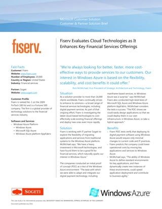 Microsoft Customer SolutionCustomer & Partner Solution Brief00Fiserv Evaluates Cloud Technologies as It Enhances Key Financial Services Offerings“We’re always looking for better, faster, more cost-effective ways to provide services to our customers. Our interest in Windows Azure is based on the flexibility, scalability, and cost benefits it could offer.” Rick McMichael, Vice President of Strategic Architecture and Technology, Fiserv<br />This case study is for informational purposes only. MICROSOFT MAKES NO WARRANTIES, EXPRESS OR IMPLIED, IN THIS SUMMARY.Document published July 2010Fast FactsCustomer: FiservWebsite: www.fiserv.com Number of Employees: 20,000Country or Region: United States Industry: Financial services Partner: Sogeti Website: www.sogeti.com Customer ProfileFiserv is ranked No. 1 on the 2009 FinTech 100 list and is a Fortune 500 company. The firm is a global provider of technology solutions to the financial services industry.Software and ServicesWindows Azure PlatformWindows AzureMicrosoft SQL AzureWindows Azure platform AppFabricSituation<br />As a solution provider to more than 16,000 clients worldwide, Fiserv continually strives to enhance its solutions—a broad range of financial services technologies, including digital payment services. As part of that ongoing effort, Fiserv is investigating the latest cloud-based technologies to cost-effectively scale existing financial offerings and deploy new ones even more rapidly. <br />Solution<br />Fiserv is working with IT partner Sogeti to explore the feasibility of migrating applications and services from traditional systems to the Windows Azure platform. McMichael says, “We have a heavy investment in Microsoft technologies, and have found them to be a good fit for financial services, which naturally sparks our interest in Windows Azure.”<br />The companies conducted an initial proof of concept (POC) as a test of the Windows Azure environment: “The ease with which we were able to adapt and integrate our digital payment technology, including mainframe-based services, to Windows Azure was a surprise,” says McMichael. Fiserv also conducted high-level tests of Microsoft SQL Azure and Windows Azure platform AppFabric. McMichael considers the tests a success: “The POC shows we could easily design applications so that we could deploy them in our own infrastructure, in Windows Azure, or take a hybrid approach.” <br />Benefits<br />Fiserv POC tests verify that deploying its digital payment software using Windows Azure would require only minimal changes to current code and IT practices.<br />Fiserv predicts the company could lower operational costs by moving key applications and services to Windows Azure. <br />McMichael says, “The ability of Windows Azure to define standard environments for key applications, and then dynamically create new instances of these environments, could speed application deployment and contribute to business agility.”<br />