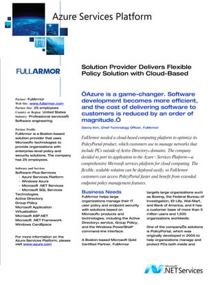 Solution Provider Delivers Flexible
                                   Policy Solution with Cloud-Based


                                   “Azure is a game-changer. Software
Partner: FullArmor
Web Site: www.fullarmor.com
                                   development becomes more efficient,
Partner Size: 25 employees         and the cost of delivering software to
Country or Region: United States
Industry: Professional services—
                                   customers is reduced by an order of
Software engineering               magnitude.”
                                   Danny Kim, Chief Technology Officer, FullArmor
Partner Profile
FullArmor is a Boston-based
solution provider that uses        FullArmor needed a cloud-based computing platform to optimize its
Microsoft® technologies to
                                   PolicyPortal product, which customers use to manage networks that
provide organizations with
enterprise-level policy and        include PCs outside of Active Directory® domains. The company
security solutions. The company
                                   decided to port its application to the Azure™ Services Platform―a
has 25 employees.
                                   comprehensive Microsoft services platform for cloud computing. The
Software and Services
                                   flexible, scalable solution can be deployed easily, so FullArmor
Software-Plus-Services
  − Azure Services Platform        customers can access PolicyPortal faster and benefit from extended
  − Windows Azure
                                   endpoint policy management features.
  − Microsoft .NET Services
  − Microsoft SQL Services
Technologies
                                   Business Needs                        targets large organizations such
                                   FullArmor helps large                 as Boeing, the Federal Bureau of
Active Directory
                                   organizations manage their IT         Investigation, Eli Lilly, Wal-Mart,
Group Policy
                                   user policy and endpoint security     and Bank of America, and it has
Microsoft Application
                                   with solutions based on               a customer base of more than 5
Virtualization
                                   Microsoft® products and               million users and 1,500
Microsoft ASP.NET
                                   technologies, including the Active    organizations worldwide.
Microsoft .NET Framework
                                   Directory® service, Group Policy,
Windows CardSpace
                                   and the Windows PowerShell™           One of the company’s solutions
                                   command-line interface.               is PolicyPortal, which was
For more information on the                                              originally developed in 2005 to
Azure Services Platform, please    A Boston-based Microsoft Gold         help organizations manage and
visit www.azure.com                Certified Partner, FullArmor          protect PCs both inside and
 