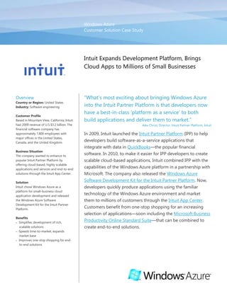 Windows AzureCustomer Solution Case Study00Intuit Expands Development Platform, Brings Cloud Apps to Millions of Small Businesses<br />OverviewCountry or Region: United StatesIndustry: Software engineeringCustomer ProfileBased in Mountain View, California, Intuit had 2009 revenue of U.S.$3.2 billion. The financial software company has approximately 7,800 employees with major offices in the United States, Canada, and the United Kingdom.Business SituationThe company wanted to enhance its popular Intuit Partner Platform by offering cloud-based, highly scalable applications and services and end-to-end solutions through the Intuit App Center.SolutionIntuit chose Windows Azure as a platform for small-business cloud application development and released the Windows Azure Software Development Kit for the Intuit Partner Platform.BenefitsSimplifies development of rich, scalable solutionsSpeeds time-to-market, expands market baseImproves one-stop shopping for end-to-end solutionsReduces latency to improve services“What’s most exciting about bringing Windows Azure into the Intuit Partner Platform is that developers now have a best-in-class ‘platform as a service’ to both build applications and deliver them to market.”Alex Chriss, Director, Intuit Partner Platform, Intuit In 2009, Intuit launched the Intuit Partner Platform (IPP) to help developers build software-as-a-service applications that integrate with data in QuickBooks—the popular financial software. In 2010, to make it easier for IPP developers to create scalable cloud-based applications, Intuit combined IPP with the capabilities of the Windows Azure platform in a partnership with Microsoft. The company also released the Windows Azure Software Development Kit for the Intuit Partner Platform. Now, developers quickly produce applications using the familiar technology of the Windows Azure environment and market them to millions of customers through the Intuit App Center. Customers benefit from one-stop shopping for an increasing selection of applications—soon including the Microsoft Business Productivity Online Standard Suite—that can be combined to create end-to-end solutions.<br />Situation<br />Founded in 1983, Intuit is a leading provider of business and financial management solutions for small and midsize businesses; financial institutions, including banks and credit unions; consumers; and accounting professionals. Its flagship products and services, including QuickBooks, Quicken, and TurboTax, simplify small business management and payroll processing, personal finance, and tax preparation and filing. The company has a growing worldwide user base of 50 million.<br />In recent years, Intuit has focused on using emerging cloud computing technologies to help businesses operate more efficiently. In 2008, Intuit unveiled its Connected Services strategy—a collection of online services that support delivering software as a service (SaaS), accessing data in its QuickBooks products, and connecting users to each other within the Intuit small business network. To promote this strategy, the company also introduced the Intuit Partner Platform (IPP). IPP is a set of technologies, services, tools, and other resources that developers can use to quickly and easily build their own SaaS applications (or “federate” existing applications) that are capable of integrating QuickBooks data. The developers can then sell their applications to potentially millions of small-business customers through the Intuit App Center. Customers can choose from a wide range of applications that work with QuickBooks data and are customized for a variety of industry verticals to purchase.<br />“Intuit is increasingly becoming a cloud-based company,” says Alex Chriss, Director, Intuit Partner Platform at Intuit. “This year, 50 percent of our revenue will come from Connected Services. As we look into the future, we see the increased importance of delivering more cloud-based offerings and making them available to a variety of different connected devices.”<br />Intuit wanted to help third-party developers easily create highly scalable applications and services in the cloud, without a lot of programming or an extensive IT infrastructure to maintain. The company wanted the solution to be standardized on a single, familiar platform to simplify the development process and increase the interoperability of applications developed by multiple vendors. The solution would need to be able to scale to meet large traffic bursts and be affordable, secure, and easy to manage. Intuit also wanted to expand the role of its App Center as a central, comprehensive, convenient destination for customers as they select solutions. Finally, Intuit wanted to improve overall service by taking its Microsoft Alliance Partnership to the next level. <br />Solution<br />In late 2009, Intuit chose to work with Microsoft to combine IPP with the flexibility, reliability, and scalability of the Windows Azure platform. Windows Azure serves as a preferred platform for the development, service-hosting, and service-management environment for third-party applications. It provides developers with on-demand computing and storage to host, scale, and manage web applications on the Internet through Microsoft data centers. Other key components of the platform include Microsoft SQL Azure to simplify provisioning and deployment of multiple relational databases and Windows Azure platform AppFabric to help developers connect applications and services in the cloud or on-premises. “The Business Productivity Online Standard Suite offers best-in-class solutions for productivity, communication, and collaboration. It’s an ideal complement to our Intuit offerings.”Alex Chriss, Director, Intuit Partner Platform, Intuit Development work for the project was performed using the Microsoft .NET Framework and the Microsoft Visual Studio 2008 Professional Edition development system. <br />On January 20, 2010, after testing to ensure compatibility of the two companies’ platform services, Intuit officially named Windows Azure as a standard preferred platform for small-business cloud application development. The company also released a beta version of the Windows Azure Software Development Kit for the Intuit Partner Platform (Windows Azure SDK for IPP). The general availability release of the SDK was on April 6, 2010. “We chose Windows Azure because Microsoft is a clear leader in cloud computing,” says Jeff Collins, Architect, Intuit Partner Platform at Intuit. He added that another important reason for choosing Windows Azure as a preferred cloud platform was the ability to provide complete end-to end offerings to the Intuit community of nearly 90,000 registered Intuit Developer Network members, each with unique programming backgrounds and abilities.<br />Intuit also announced that, later in 2010, its Intuit App Center would offer the Microsoft Business Productivity Online Standard Suite, including Microsoft SharePoint Online, Microsoft Exchange Online, Microsoft Office Live Meeting, and Microsoft Office Communications Online. “The Business Productivity Online Standard Suite offers best-in-class solutions for productivity, communication, and collaboration. It’s an ideal complement to our Intuit offerings and is a key component of our strategy to give customers end-to-end solutions,” says Chriss.<br />Another key technology that will enhance IPP is the Microsoft Silverlight browser plug-in, a graphical environment for creating rich, engaging, interactive media applications for the web, desktop, and mobile devices. “We see Silverlight as being an important technology option for our developers, and when it’s the best breed for the environment that we’re building for, Silverlight is the logical choice,” says Collins. ”We see including the support of Silverlight development for our platform technology as a priority for us today.” <br />Benefits<br />With the combination of the Windows Azure platform and the Intuit Partner Platform, developers can easily create feature-rich, highly scalable cloud-based applications. Developers can also quickly deliver applications to an audience of millions of small businesses through the Intuit App Center. Small business customers gain the convenience of one-stop shopping at the App Center and by choosing from the wide selection of applications and end-to-end solutions. <br />Simplifies Development of Rich, Scalable Solutions<br />IPP developers now benefit from ready access to Windows Azure technologies. “Microsoft has built an enormous development community and solid tools around the .NET Framework and Visual Studio technologies,” says Alex Barnett, Group Manager, Developer Relations at Intuit. “Windows Azure takes full advantage of these technologies and also works across multiple languages. Now, IPP developers can leverage these resources in a familiar development environment as they build new applications.” Through QuickBooks, Intuit also built a data asset that allows developers to make their applications work together in ways that drive business value. As a result, less work is required for developers to access powerful functionality. He adds, “With Windows Azure, scalability, reliability, and security are handled by the platform itself, so developers are free to focus on addressing core customer needs.” Barnett recommends that developers download the SDK right away to see for themselves how easy it is to get started.<br />Developers and customers alike benefit from the cost-effectiveness and easy management of a hosted computing approach. “Running applications in a data center involves operational costs, management of multiple systems, and the need to keep up with all the things that might go wrong on a day-to-day basis. Windows Azure is the perfect solution,” says Collins.<br />Intuit believes the platform also helps reduce time and worry regarding security. “At Intuit, we put a premium on the security of our data. Our small businesses have to be able to trust us to store their data, and we have to trust our partners. The design of Windows Azure demonstrates a commitment to security, and we feel the security and reliability of Windows Azure are at a level that gives us high confidence in the platform,” says Collins.<br />Speeds Time-to-Market, Expands Market Base<br />Because using IPP with Windows Azure reduces development effort, many developers can produce applications in weeks, instead of months, and get them to market that much faster. “Our developers find that Windows Azure is easy to use, quick to build on, and very agile,” says Collins. After the applications are completed, the developers have ready access to marketing resources from Intuit. The Intuit App Center offers targeted applications for millions of small businesses, including specific industries and vertical markets. This provides new business opportunities for developers.<br />“We have broad-ranging small-business channels—a tremendous customer base of businesses—and we want to help connect them with relevant and targeted applications and services created by developers. What’s most exciting about bringing Windows Azure into the Intuit Partner Platform is that developers now have a best-in-class ‘platform as a service’ to both build applications and deliver them to market,” says Chriss.<br />Barnett also notes that Windows Azure developers have the option of joining the Microsoft Front Runner program to access Microsoft technical support and marketing resources, in addition to those provided by Intuit. He adds, “With both the platform and the marketing taken care of, developers can focus on creating great code.”<br />Improves One-Stop Shopping for End-to-End Solutions<br />IPP also helps customers by providing an expanded selection of well-integrated applications available in the App Center. That means businesses can obtain applications in one place as they assemble complete solutions. Chriss says, “Businesses work end to end: they need front-office solutions and back-office solutions. Intuit has built a nice set of offerings for the back office. Now, for the front office, we’re incredibly excited to add the Business Productivity Online Standard Suite, which addresses customers’ productivity and collaboration needs with best-in-class performance. With all those applications, together with third-party offerings, we’re able to provide complete end-to-end solutions for small businesses.” As a result, Intuit is able to reach new customers and grow its own business further.<br />“With Windows Azure, scalability, reliability, and security are handled by the platform itself, so developers are free to focus on addressing core customer needs.”Alex Barnett, Group Manager, Developer Relations, Intuit <br />“When businesses come to our App Center, they’ll find apps that work well together and handle functionality, such as identity management and single sign-on, so that customers don’t have to worry about it. Customers also have a simple, common billing procedure as they select their apps, so the experience will be convenient. Soon, we’ll be adding to that convenience by offering the Business Productivity Online Standard Suite in the same location, making it easy for customers to select all the apps they need to get started running their business,” says Collins.<br />Concludes Chriss, “We’re very confident that what we’ve developed with the Intuit Partner Platform is going to make the lives of small businesses easier. Their data is now going to be able to move between whatever applications they have on whatever devices or platforms they’re using. We believe that the Intuit Partner Platform and the Microsoft platform coming together is really solving an end-to-end need.”<br />Software and ServicesWindows Azure PlatformWindows AzureWindows Azure Platform AppFabricMicrosoft SQL AzureMicrosoft Online ServicesMicrosoft Business Productivity Online Standard SuiteMicrosoft Visual StudioMicrosoft Visual Studio 2008 Professional EditionTechnologiesMicrosoft .NET FrameworkMicrosoft SilverlightWindows Azure Software Development KitThis case study is for informational purposes only. MICROSOFT MAKES NO WARRANTIES, EXPRESS OR IMPLIED, IN THIS SUMMARY.Document published July 2010For More InformationFor more information about Microsoft products and services, call the Microsoft Sales Information Center at (800) 426-9400. In Canada, call the Microsoft Canada Information Centre at (877) 568-2495. Customers in the United States and Canada who are deaf or hard-of-hearing can reach Microsoft text telephone (TTY/TDD) services at (800) 892-5234. Outside the 50 United States and Canada, please contact your local Microsoft subsidiary. To access information using the World Wide Web, go to:www.microsoft.comFor more information about Intuit products and services, call (650) 944-6000 or visit the website at: www.intuit.comWindows Azure Platform<br />The Windows Azure platform provides an excellent foundation for expanding online product and service offerings. The main components include:<br />Windows Azure. Windows Azure is the development, service hosting, and service management environment for the Windows Azure platform. Windows Azure provides developers with on-demand compute and storage to host, scale, and manage web applications on the Internet through Microsoft data centers.<br />Microsoft SQL Azure. Microsoft SQL Azure offers the first cloud-based relational and self-managed database service built on Microsoft SQL Server 2008 technologies.<br />Windows Azure platform AppFabric. With Windows Azure platform AppFabric, developers can build and manage applications more easily both on-premises and in the cloud.<br />AppFabric Service Bus connects services and applications across network boundaries to help developers build distributed applications.<br />AppFabric Access Control provides federated, claims-based access control for REST web services.<br />Microsoft quot;
Dallas.quot;
 Developers and information workers can use the new service code-named Dallas to easily discover, purchase, and manage premium data subscriptions in the Windows Azure platform.<br />To learn more about the Windows Azure platform, visit: www.windowsazure.com<br />