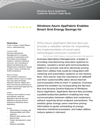 Windows Azure AppFabric
                                   Customer Solution Case Study




                                   Windows Azure AppFabric Enables
                                   Smart Grid Energy Savings for
                                   Manufacturers


Overview                           “The Azure AppFabric Service Bus can
Country or Region: United States
Industry: Manufacturing            provide a valuable vehicle for expediting
                                   the implementation of smart-grid
Customer Profile
Invensys Operations                technologies wherever needed.”
Management is a leading
                                        David Hardin, Staff Engineer, Invensys Operations Management
provider of automation and
information technologies,          Invensys Operations Management, a leader in
systems, software solutions,
services, and consulting to
                                   providing manufacturing execution systems to
global manufacturing and           industry, needed a smart grid communications
infrastructure industries. Based
in Plano, Texas, Invensys has
                                   platform to provide real-time electricity pricing
9,000 employees.                   data from utilities that could be integrated with
Business Situation
                                   metering and automation systems on the factory
The company required a             floor. One barrier was the reluctance of utilities—
scalable, secure way to enable
two-way data exchange
                                   and their customers—to allow direct Internet
between electric utilities and     communication links to their IT systems. Invensys
their commercial customers to
enable a smart grid approach to
                                   solved the problem by incorporating the Service
power distribution.                Bus and Access Control features of Windows
Solution
                                   Azure AppFabric. AppFabric Service Bus provides
Invensys has created a smart       a publish/subscribe platform enabling two-way
grid solution using the
AppFabric Service Bus and
                                   communication between utilities and customers,
AppFabric Access Control           without requiring direct endpoint connections. The
features of Windows Azure
AppFabric.
                                   solution gives energy users real-time pricing
                                   information to guide scheduling of energy-
Benefits
•   Optimization of energy use
                                   intensive industrial processes, and helps utilities
•   Interoperability with other    reduce spikes in demand.
    systems
•   Efficient data delivery with
    Service Bus
•   Faster development, lower
    costs
•   Massive scalability
 