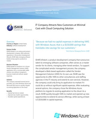 Microsoft Customer SolutionPartner Solution Case Study00IT Company Attracts New Customers at Minimal Cost with Cloud Computing Solution<br />OverviewCountry or Region: United StatesIndustry: Software developmentPartner ProfileISHIR Infotech is an outsourced product development company. With extensive experience in the product development lifecycle, ISHIR helps emerging software leaders bring superior products to market.Business SituationISHIR wanted to transform its in-house Vendor Management Solution (VMS) application into a commercially-viable solution, but without changing its business model and without capital expenses.SolutionThe company evaluated several service providers, but chose Windows Azure and Microsoft SQL Azure to quickly migrate its existing application to the cloud.BenefitsGained fast time to marketOpened new market opportunitiesAvoided capital expenditures“Because we had no capital expenses in delivering VMS with Windows Azure, that is a $150,000 savings that translates into savings for our customers.”Rishi Khanna, Managing Director, ISHIRISHIR Infotech, a product development company that outsources talent to emerging software companies, often serves as a master vendor for its clients, managing other tiered vendors. To support the complicated vendor management process, the company developed a Web-based application called the Vendor Management Solution (VMS) for its own use. ISHIR saw the opportunity to offer VMS to other consultancies and staffing agencies in the IT industry and extend its own services. However, the company could only bring its application to market if it could do so without significant capital expenses. After evaluating several options, the company chose the Windows Azure platform to migrate its existing application to the cloud. As a result, ISHIR quickly brought VMS to market and opened up new opportunities to extend its service offerings, while saving at least U.S.$150,000 in capital expenses.<br />Situation<br />Headquartered in Irving, Texas, ISHIR Infotech is a global diversified outsourced product development company in the IT industry and a Microsoft Gold Certified Partner. The company’s core business is setting up dedicated offshore software development teams for outsourced product development, game development, software maintenance, and independent software testing, while still providing local project management. ISHIR operates with a philosophy of “offshore software services with local presence,” and has a development center in Uttar Pradesh, India, and offices throughout North America, Europe, and Asia.<br />As an outsourcing partner and vendor for its clients, ISHIR also developed an affinity for the vendor management process. Any of its clients can work with multiple vendors for several projects at any one time, so managing vendors—from sourcing candidates to managing performance to approving time cards—can be a time-consuming and costly process for clients. Because of that, instead of hiring additional full-time, permanent employees to manage multiple vendors, many companies hire a master vendor—a vendor that not only manages its projects, but also manages other tiered vendors.<br />ISHIR is often contracted to serve as a master vendor for its clients. To manage the complex processes, the company developed the Vendor Management System (VMS), a Web-based application that was built on the Microsoft .NET Framework 3.5. VMS enables ISHIR, as a master vendor, to manage candidate sourcing, assignments, and other processes for tier-1, tier-2, and tier-3 vendors. It also takes advantage of workflows to ensure seamless processes for the client in terms of securing the appropriate approvals for hiring temporary employees.<br />Though ISHIR initially developed VMS for its own use when it works as a master vendor, the company saw an immediate need in the marketplace for the solution. ISHIR wanted to bring VMS to market as a solution that other companies could use to manage vendors in the IT industry, which would extend the value of outsourcing for its customers.<br />However, with a traditional client-server model with an on-premises infrastructure, ISHIR would have to make a dramatic change to its business model to bring the solution to market. For instance, the company would have to procure server hardware and software, manage data centers, and hire additional personnel to maintain the infrastructure, a model that was not desirable. “We are in the business of outsourced product development, not infrastructure management,” explains Rishi Khanna, Managing Director at ISHIR. “We want to focus and maintain our energy on an effective vendor management solution in the vendor management space.” At the same time, building a server infrastructure to support a commercial roll-out of VMS would require a capital investment of at least U.S.$150,000—a cost that ISHIR wanted to avoid.<br />Solution<br />ISHIR decided that the most cost-efficient way to take Vendor Management Solution to market was a cloud computing model. The company carefully evaluated several cloud services providers, including Amazon Web Services, Salesforce.com, Google, and Rackspace, before choosing the Windows Azure platform from Microsoft. Windows Azure is a cloud services operating system that serves as the development, service hosting, and service management environment for the Windows Azure platform. Windows Azure provides developers with on-demand compute and storage to host, scale, and manage Web applications on the Internet through Microsoft data centers.<br />ISHIR chose Windows Azure, in part, because it proved to be the simplest development platform and supported the code base for the existing VMS application that had been developed on the .NET Framework 4 with the Microsoft Visual Studio 2010 Professional development system. “We found Windows Azure to be the best option for VMS because it supports .NET, whereas other cloud services providers only support Java,” explains Gagan Sharma, Presales Manager at ISHIR. “Our expertise is in Microsoft products and technologies, and with Windows Azure we can take advantage of those existing skills for quick development.” In November 2009, two developers migrated the existing VMS application to the Windows Azure platform in just 12 days.<br />“We were able to use our existing skills with Microsoft technologies to efficiently migrate VMS to the cloud.”Gagan Sharma, Presales Manager, ISHIR<br />VMS uses a multi-tenant architecture, where a single instance of the application runs on a server and serves multiple clients. Its configuration and data are partitioned so that all ISHIR customers get a customized instance of VMS and can keep their data separate—and secure—from each other.<br />Scalable Storage<br />For scalable storage, ISHIR took advantage of Windows Azure storage services: Blob, Table, and Queue storage. The company uses blobs to store and access binary data in VMS including client, agency, candidate, timesheet, and other assignment documents. ISHIR also uses blobs and tables to store process documents that can be uploaded to and downloaded from VMS, including candidate photographs and resume details, the client contract, agency details, and timesheets.<br />ISHIR implemented queues to provide a way for Web role instances to communicate asynchronously with Worker role instances, such as when a user submits a request to perform a compute-intensive task. The Web role instance receives the request and writes a message to a queue describing the work to be carried out by a Worker role.<br />The company also implemented Microsoft SQL Azure as its database server. It migrated a local Microsoft SQL Server 2005 database to SQL Azure, easily extending its relational database to the cloud, thanks to tight compatibility between the cloud and on-premises versions of the software. ISHIR uses SQL Azure to deliver analytical results from its image-processing engine. SQL Azure is also a crucial component for helping to protect customers’ data. “The automated management capabilities, built-in data protection, self-healing features, and disaster recovery capabilities in SQL Azure are critical in ensuring data protection in a multi-tenant, cloud-based solution,” explains Sharma.<br />Plans for Future Enhancements <br />Developers at ISHIR are constantly developing enhancements for VMS and release updates every two weeks. Developers take advantage of the Windows Azure development fabric, which simulates the Windows Azure environment on a local computer so that developers can develop and test a feature or enhancement locally before deploying it. First, ISHIR plans to offer customers the option of running a local, on-premises database that will store logon credentials and other critical information about candidates and connect to Windows Azure through the Windows Azure platform AppFabric Service Bus. Next, the company plans to develop a service that will connect the cloud database to a client’s on-premises Active Directory service—a request made by one of ISHIR’s customers that will eventually provide for single sign on capabilities. Finally, developers at ISHIR will build a tool that will allow users to scan documents into VMS, such as job applications and candidate resumes, and index those documents.<br />Benefits<br />By using the Windows Azure platform, ISHIR efficiently and cost-effectively migrated its VMS application to the cloud. As a result, ISHIR took the vendor management solution that it originally developed as an internal application to help it effectively serve its clients in the role of a master vendor, and quickly made it a commercially-viable solution that it can offer as a product to complement its existing services. What’s more, ISHIR was able to open new market opportunities without incurring any capital expenses involved with procuring new server hardware. <br />“We found Windows Azure to be the best option for VMS because it supports .NET, whereas other cloud providers only support Java.”Gagan Sharma, Presales Manager, ISHIR<br />Gained Fast Time-to-Market<br />Because developers can use their existing skills with the .NET Framework and Visual Studio to efficiently develop on the Windows Azure platform, ISHIR was able to bring VMS to market quickly, migrating the application in only 12 days. “When developing on Windows Azure, we found that the development experience for on-premises applications is consistent with that for cloud-based applications,” explains Sharma. “We were able to use our existing skills with Microsoft technologies to efficiently migrate VMS to the cloud, but at the same time, we were also able to use other competencies, such as PHP, with Windows Azure, as well.”<br />Opened New Market Opportunities<br />Not only was ISHIR able to bring VMS to staffing agencies, consultancies, and other vendors in the IT industry, it was also able to extend its offerings to additional vertical industries. ISHIR adapted VMS to the healthcare industry, and can now offer a robust vendor management solution to hospitals who often hire contingent nursing, laboratory, and administrative resources. “To say that Windows Azure played a key role in this is an understatement,” says Khanna. “For us to bring our product to market under any other circumstance would have required a completely different business model and significant capital investment.”<br />Avoided Capital Expenditures<br />With Windows Azure, ISHIR was able to expand into new customer markets while still avoiding capital expenditures. A venture that normally would have cost at least $150,000 in infrastructure expenses yielded no capital expenditures because the company was able to take advantage of Microsoft data centers. In addition, because ISHIR avoided capital expenditures, it is able to pass those savings to its customers. “Because we had no capital expenses in delivering VMS with Windows Azure, that is a $150,000 savings that translates into savings for our customers,” explains Khanna. “If we don’t incur the expense, our customers certainly don’t, either.”<br />Software and ServicesWindows Azure PlatformAppFabric Service BusMicrosoft SQL AzureWindows AzureWindows Azure storage servicesMicrosoft Server Product PortfolioMicrosoft SQL ServerMicrosoft Visual Studio Microsoft Visual Studio 2010 ProfessionalTechnologiesActive DirectoryMicrosoft .NET FrameworkThis case study is for informational purposes only. MICROSOFT MAKES NO WARRANTIES, EXPRESS OR IMPLIED, IN THIS SUMMARY.Document published May 2010For More InformationFor more information about Microsoft products and services, call the Microsoft Sales Information Center at (800) 426-9400. In Canada, call the Microsoft Canada Information Centre at (877) 568-2495. Customers in the United States and Canada who are deaf or hard-of-hearing can reach Microsoft text telephone (TTY/TDD) services at (800) 892-5234. Outside the 50 United States and Canada, please contact your local Microsoft subsidiary. To access information using the World Wide Web, go to:www.microsoft.com For more information about ISHIR products and services, call (888) 994-7447 or visit the Web site at: www.ishir.comAdditional Resources:Read: Windows Azure and ISVs – A guide for Decision MakersLearn: Windows Azure Channel 9 Training CourseDownload: Windows Azure Tools and SDKWindows Azure Platform<br />The Windows Azure platform provides an excellent foundation for expanding online product and service offerings. The main components include:<br />Windows Azure. Windows Azure is the development, service hosting, and service management environment for the Windows Azure platform. Windows Azure provides developers with on-demand compute and storage to host, scale, and manage Web applications on the Internet through Microsoft data centers.<br />Microsoft SQL Azure. Microsoft SQL Azure offers the first cloud-based relational and self-managed database service built on Microsoft SQL Server 2008 technologies.<br />Windows Azure platform AppFabric. With Windows Azure platform AppFabric, developers can build and manage applications more easily both on-premises and in the cloud.<br />AppFabric Service Bus connects services and applications across network boundaries to help developers build distributed applications.<br />AppFabric Access Control provides federated, claims-based access control for REST Web services.<br />Microsoft quot;
Dallas.quot;
 Developers and information workers can use the new service code-named Dallas to easily discover, purchase, and manage premium data subscriptions in the Windows Azure platform.<br />To learn more about the Windows Azure platform, visit: www.windowsazure.com<br />