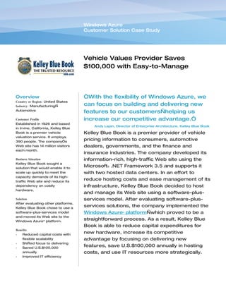 Windows Azure
                                     Customer Solution Case Study




                                     Vehicle Values Provider Saves
                                     $100,000 with Easy-to-Manage
                                     Software-plus-Services


Overview                             “With the flexibility of Windows Azure, we
Country or Region: United States
Industry: Manufacturing—             can focus on building and delivering new
Automotive
                                     features to our customers—helping us
Customer Profile                     increase our competitive advantage.”
Established in 1926 and based
                                         Andy Lapin, Director of Enterprise Architecture, Kelley Blue Book
in Irvine, California, Kelley Blue
Book is a premier vehicle            Kelley Blue Book is a premier provider of vehicle
valuation service. It employs
390 people. The company’s
                                     pricing information to consumers, automotive
Web site has 14 million visitors     dealers, governments, and the finance and
each month.
                                     insurance industries. The company developed its
Business Situation                   information-rich, high-traffic Web site using the
Kelley Blue Book sought a
solution that would enable it to
                                     Microsoft® .NET Framework 3.5 and supports it
scale up quickly to meet the         with two hosted data centers. In an effort to
capacity demands of its high-
traffic Web site and reduce its
                                     reduce hosting costs and ease management of its
dependency on costly                 infrastructure, Kelley Blue Book decided to host
hardware.
                                     and manage its Web site using a software-plus-
Solution                             services model. After evaluating software-plus-
After evaluating other platforms,
Kelley Blue Book chose to use a
                                     services solutions, the company implemented the
software-plus-services model         Windows Azure™ platform—which proved to be a
and moved its Web site to the
Windows Azure™ platform.
                                     straightforward process. As a result, Kelley Blue
                                     Book is able to reduce capital expenditures for
Benefits
•   Reduced capital costs with
                                     new hardware, increase its competitive
    flexible scalability             advantage by focusing on delivering new
•   Shifted focus to delivering
•   Saved U.S.$100,000
                                     features, save U.S.$100,000 annually in hosting
    annually                         costs, and use IT resources more strategically.
•   Improved IT efficiency
 