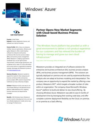 Partner Opens New Market Segments
                                                    with Cloud-based Business Process
                                                    Solution
Country: United States
Industry: Hosting, Application-Service, and
Software-as-a-Service Providers


Partner Profile: With a focus on enterprise
                                                    "The Windows Azure platform has provided us with a
visibility, resource optimization, efficiency and   great environment to deliver a rich product experience
agility, Metastorm offers market-leading
software for enterprise and business
                                                    for our customers and has relieved the burden of
architecture (EA), business process analysis        having to manage and grow our own cloud
(BPA), and business process management
(BPM). Metastorm is helping organizations
                                                    infrastructure."
worldwide focus on the right business               Greg Carter, Chief Technology Officer for Metastorm
improvements, instill stronger governance, and
accelerate time to value. For more information
and success stories on organizations powering
                                                    Metastorm provides an integrated set of software solutions for
strategic advantage with Metastorm products,
visit www.metastorm.com.                            enterprise and business architecture (EA), business process analysis
                                                    (BPA), and business process management (BPM). The solutions are
Business Situation: Metastorm wanted to
expand the market for their enterprise and          typically deployed on-premise and are used by experienced Business
business architecture (EA) and business
                                                    Analysts who are adept at business modeling and interpretation. The
process analysis (BPA) solutions beyond their
traditional user base of Business Analysts.         company saw an opportunity to expand the market by offering a new
                                                    product, Metastorm M3™, which targets a broader number of roles
Solution: Metastorm built a new easy to use
cloud-based offering on the Windows Azure           within an organization. The company chose Microsoft’s Windows
platform called Metastorm M3, targeting
                                                    Azure™ platform to build and deliver its new cloud offering. By
business executives and departmental
managers.                                           choosing Windows Azure, Metastorm was able to save 6 months of
                                                    development time by leveraging their existing code base, and offer
Benefits: With Windows Azure, Metastorm
saved 6 months of development time, and now         complete customer deployment flexibility via the Cloud, on-premise,
has a flexible deployment model, and an easy
                                                    or on-premise as a SaaS offering.
to manage IT infrastructure.
 