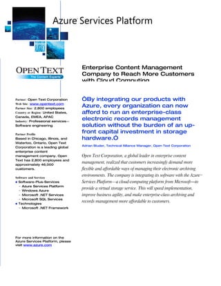 Enterprise Content Management
                                    Company to Reach More Customers
                                    with Cloud Computing


Partner: Open Text Corporation      “By integrating our products with
Web Site: www.opentext.com
Partner Size: 2,800 employees
                                    Azure, every organization can now
Country or Region: United States,   afford to run an enterprise-class
Canada, EMEA, APAC
Industry: Professional services―
                                    electronic records management
Software engineering                solution without the burden of an up-
Partner Profile
                                    front capital investment in storage
Based in Chicago, Illinois, and     hardware.”
Waterloo, Ontario, Open Text
                                    Adrian Studer, Technical Alliance Manager, Open Text Corporation
Corporation is a leading global
enterprise content
management company. Open            Open Text Corporation, a global leader in enterprise content
Text has 2,800 employees and
approximately 46,000
                                    management, realized that customers increasingly demand more
customers.                          flexible and affordable ways of managing their electronic archiving
Software and Services
                                    environments. The company is integrating its software with the Azure™
 Software-Plus-Services            Services Platform—a cloud-computing platform from Microsoft―to
  − Azure Services Platform
  − Windows Azure
                                    provide a virtual storage service. This will speed implementation,
  − Microsoft .NET Services         improve business agility, and make enterprise-class archiving and
  − Microsoft SQL Services
 Technologies
                                    records management more affordable to customers.
  − Microsoft .NET Framework




For more information on the
Azure Services Platform, please
visit www.azure.com
 