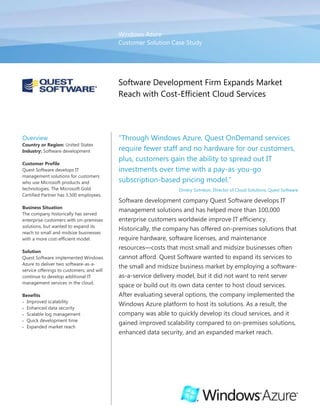 Windows AzureCustomer Solution Case StudySoftware Development Firm Expands Market Reach with Cost-Efficient Cloud Services <br />OverviewCountry or Region: United StatesIndustry: Software developmentCustomer ProfileQuest Software develops IT management solutions for customers who use Microsoft products and technologies. The Microsoft Gold Certified Partner has 3,500 employees.Business SituationThe company historically has served enterprise customers with on-premises solutions, but wanted to expand its reach to small and midsize businesses with a more cost-efficient model. SolutionQuest Software implemented Windows Azure to deliver two software-as-a-service offerings to customers, and will continue to develop additional IT management services in the cloud. BenefitsImproved scalabilityEnhanced data securityScalable log managementQuick development timeExpanded market reach“Through Windows Azure, Quest OnDemand services require fewer staff and no hardware for our customers, plus, customers gain the ability to spread out IT investments over time with a pay-as-you-go subscription-based pricing model.”Dmitry Sotnikov, Director of Cloud Solutions, Quest SoftwareSoftware development company Quest Software develops IT management solutions and has helped more than 100,000 enterprise customers worldwide improve IT efficiency. Historically, the company has offered on-premises solutions that require hardware, software licenses, and maintenance resources—costs that most small and midsize businesses often cannot afford. Quest Software wanted to expand its services to the small and midsize business market by employing a software-as-a-service delivery model, but it did not want to rent server space or build out its own data center to host cloud services. After evaluating several options, the company implemented the Windows Azure platform to host its solutions. As a result, the company was able to quickly develop its cloud services, and it gained improved scalability compared to on-premises solutions, enhanced data security, and an expanded market reach. <br />Situation<br />Quest Software develops systems management products and IT services that help customers manage their critical applications, databases, infrastructure, and virtual environments. A Microsoft Gold Certified Partner, Quest Software specializes in Microsoft products and technologies. <br />Traditionally, Quest has offered on-premises solutions, such as its Active Directory recovery and Windows log management products: Recovery Manager for Active Directory and InTrust, respectively. Its solutions have been geared toward enterprise customers that have the personnel and financial resources to procure and maintain the required infrastructure. For instance, the solutions for Active Directory management require hardware, such as file servers; software licenses, including server operating system and database software licenses; and personnel to maintain the systems, such as staff to manage updates and troubleshoot tasks. Though the solutions are robust and offer tangible benefits for any customer that uses Active Directory, the infrastructure required to run them can be cost-prohibitive for small and midsize businesses. <br />Though Quest has historically catered to large enterprise customers, the company wanted to address the needs of small and midsize businesses that also need systems management solutions. “We wanted to start providing the same IT management functionality to smaller businesses that don’t necessarily have sufficient IT staff and budget to deploy and maintain on-premises IT management software,” explains Dmitry Sotnikov, Director of Cloud Solutions at Quest Software. <br />In an effort to give small and midsize businesses a way to cost-effectively use its IT management software without the need to invest in expensive infrastructure, Quest decided that it would develop a line of software-as-a-service solutions delivered through the “cloud”—that is, the applications and customer data would be hosted in data centers and delivered over the Internet. To host its cloud solutions, the company considered renting server space or building its own data center; however, since cloud computing would be a new business model for the company, Quest was concerned that it could not accurately predict the demand for its new services. The company not only ran the risk of over-provisioning servers, resulting in wasted resources, but also ran the risk of under-provisioning servers, which could potentially mean poor service levels for customers. “No matter how much experience you have with on-premises solutions, when you’re launching a new service with a new model, it’s nearly impossible to predict with any accuracy how much demand there will be,” says Sotnikov. <br />Even if Quest could accurately predict demand, it realized that renting server space or hosting solutions in its own data center was fundamentally not the right solution for the software development company. “We’re a software development company,” explains Sotnikov. “We want to continue to focus on our core expertise and do not want to turn into a hosting company.”<br />Solution<br />Instead of renting server space or building out a data center infrastructure to support its cloud offerings, Quest Software evaluated several commercially available cloud services offerings, including Amazon Elastic Cloud Compute (EC2), Google, Salesforce.com, and Windows Azure from Microsoft. In May 2009, Quest decided to implement Windows Azure because, first, the platform was better aligned with its developers’ skills—most developers at the company are familiar with the Microsoft .NET Framework and the Microsoft Visual Studio 2010 development system; and, second, the company felt that because most of its solutions are designed to manage Microsoft products and technologies, there was better marketing alignment with Windows Azure. <br />“Developers were able to use their existing expertise and didn’t have to learn an entirely new tool set for us to expand into the cloud market.”Dmitry Sotnikov, Director of Cloud Solutions, Quest Software<br />Using a significant portion of the code from its on-premises solutions, Quest developed a set of cloud-based IT management solutions with Windows Azure—the development, service hosting, and service management environment for the Windows Azure platform, which is hosted in Microsoft data centers. After announcing a beta trial at the Professional Developer Conference in November 2009, Quest became one of the first companies in the world to release commercially-available solutions on Windows Azure. The company released the commercial versions of two services in June 2010: <br />Quest OnDemand Recovery for Active Directory provides backup and object-level recovery of Active Directory data. Customers can schedule backups without manual intervention and recover their Active Directory data without affecting user productivity. <br />Quest OnDemand Log Management captures Windows event logs and indexes them for quick, online search and retrieval by customers. <br />When customers sign up for OnDemand services, they download a small agent that establishes highly secure, encrypted communication between their servers and the Quest OnDemand service. Customers access the administrative user interface for the service through a website. The site uses a token service built on Windows Identity Foundation, with Security Assertion Markup Language (SAML)–based access controls to help ensure secure access. <br />The services use Windows Azure compute resources and storage services in a multitenant environment to keep customers’ data separated. Depending on how many customers Quest has using its services, and how much compute and data resources those customers need, the company can quickly scale up by easily adding additional Windows Azure instances. <br />The Quest OnDemand services use Windows Azure web roles for the front-end user interface. Web roles submit tasks to the Windows Azure Queue service, and the tasks are picked up by Windows Azure worker roles for processing. Quest OnDemand Recovery for Active Directory uses a combination of Windows Azure table storage and Blob storage to store objects from the customers’ Active Directory environment; Quest OnDemand Log Management uses Windows Azure Blob storage to store indexed event data from systems in the Windows environment. <br />In addition to the two, paid Quest OnDemand services available to customers today, the company also developed a free service for administrators of Microsoft SharePoint Server 2007 and 2010: Quest OnDemand Reports for SharePoint. The service provides overview reports for an unlimited number of SharePoint sites. The information in these reports helps customers to assess the scope of their SharePoint sites, understand how sites are being used, and determine site storage metrics. Quest is committed to offering software-as-a-service solutions for IT systems management and plans to bring more of its on-premises solutions to the cloud. <br />Benefits<br />By using Windows Azure, Quest Software efficiently developed and brought to market its software-as-a-service offerings. The Quest OnDemand services offer improved scalability and log management, plus quick deployment compared to on-premises solutions. Customers also have peace of mind that their data is stored in certified Microsoft data centers. In addition, Quest expanded its market reach by offering a cost-efficient solution that smaller businesses can afford. <br />“By using Windows Azure … we can quickly scale up to meet even the most demanding of data volumes for our customers and process accurate results in seconds instead of hours.”Dmitry Sotnikov, Director of Cloud Solutions, Quest Software<br />Improved Scalability<br />By using Windows Azure to host its OnDemand services, Quest can quickly scale up capacity as demand dictates, without the expense and guesswork it would have required to build and host its own infrastructure. The company also can avoid the financial risk associated with over-provisioning servers, and the negative impact to its service levels from under-provisioning servers. “Windows Azure lets us scale up when we need extra compute and storage resources, as well as scale down when we need fewer resources,” says Sotnikov. “We don’t have to worry about over-provisioning or underutilizing resources this way.” <br />Thanks to the quick scalability offered by Windows Azure, Quest OnDemand customers may be able to improve their service levels, compared to using on-premises solutions in which the server infrastructure has finite performance. In an on-premises scenario, even with a powerful server, if a customer has a sudden increase in data volume, it will likely experience latency with processing data. “In some cases, depending on data volume, it might take hours to process data,” explains Sotnikov. “So, customers have to balance the need for adding additional servers to improve performance with cost-efficiency and proper server utilization. By using Windows Azure, however, we can quickly scale up to meet even the most demanding of data volumes for our customers and process accurate results in seconds instead of hours.”<br />Enhanced Security for Backup and Recovery<br />Customers of Quest not only see fast performance, due to the rapid scalability of Windows Azure but also benefit from reliable data protection. “It’s an IT best practice to store back-up data offsite so that data is protected from local failures,” explains Sotnikov. “With Windows Azure, customers are able to back up their data to an off-site location, and one that is hosted by Microsoft no less—there’s a certain trust and reliability that comes with that, and customers are confident that their data is secure.” Microsoft datacenters are ISO 27001:2005 accredited, with SAS 70 Type I and Type II attestations, giving Quest and its customers further confidence in the security of the solution and in the integrity of their data. Backup data is stored encrypted and secured in separate storage containers provisioned for each customer. Yet, whenever an administrator needs to roll back any accidental change in Active Directory, all it takes is a browser and a few mouse clicks.<br />Security-Enhanced, Scalable Log Management<br />Event log data is vital for both compliance and operational efficiency. However, the sheer amount of data produced in audit trails from production systems makes it challenging to store and process the data. With Quest OnDemand Log Management powered by Windows Azure, customers get infinite storage for a flat per-server, per-month subscription fee. Plus, thanks to a scalable compute model, data processing is fast, whether be it a search for a specific error message or a particular user activity across all collected data.<br />Quick Development Time<br />The development team at Quest was able to quickly develop the Quest OnDemand services thanks to the integration of Windows Azure with the .NET Framework and Visual Studio 2010. “Developers were able to use their existing expertise and didn’t have to learn an entirely new tool set for us to expand into the cloud market,” says Sotnikov. “Plus, we were able to reuse a significant portion of our application code from our existing, on-premises products, which also helped speed the development time.”<br />Expanded Market Reach<br />By using Windows Azure, Quest removed some of the barriers for small and midsize businesses by offering cloud solutions that do not require on-premises hardware and software—or the maintenance costs that accompany those solutions. “Through Windows Azure, Quest OnDemand services require fewer staff and no hardware for our customers, plus customers gain the ability to spread out IT investments over time with a pay-as-you-go subscription-based pricing model,” says Sotnikov. Quest has also seen that many individual departments within larger enterprises are interested in the Quest OnDemand services. <br />“Windows Azure lets us scale up when we need extra compute and storage resources, as well as scale down when we need fewer resources.” Dmitri Sotnikov, Director of Cloud Solutions, Quest Software<br />Expanding its reach even further, systems integrators and managed service providers are also interested in using Quest OnDemand. “Systems integrators are interested in Quest OnDemand not only for the same cost-efficient and scalability reasons, but also because they can log into the service from any web browser and check in on all the environments that they are maintaining—without the time and expense of visiting customers on-site,” explains Sotnikov. As more and more market segments find discrete benefits from using Quest OnDemand services, the company is committed to developing additional IT management solutions for the cloud with Windows Azure. <br />Software and ServicesWindows Azure PlatformWindows AzureWindows Azure Storage ServicesMicrosoft Visual StudioMicrosoft Visual Studio 2010TechnologiesMicrosoft .NET FrameworkThis case study is for informational purposes only. MICROSOFT MAKES NO WARRANTIES, EXPRESS OR IMPLIED, IN THIS SUMMARY.Document published July 2010For More InformationFor more information about Microsoft products and services, call the Microsoft Sales Information Center at (800) 426-9400. In Canada, call the Microsoft Canada Information Centre at (877) 568-2495. Customers who are deaf or hard-of-hearing can reach Microsoft text telephone (TTY/TDD) services at (800) 892-5234 in the United States or (905) 568-9641 in Canada. Outside the 50 United States and Canada, please contact your local Microsoft subsidiary. To access information using the World Wide Web, go to:www.microsoft.com For more information about Quest Software products and services, call (800) 306-9329 or visit the website at: www.quest.comAdditional Resources:Training: Channel9 Windows Azure Training Course Download: Windows Azure Training KitDownload: Windows Azure SDK  White paper: Security Best Practices for Developing on the Windows Azure Platform Windows Azure Platform<br />The Windows Azure platform provides an excellent foundation for expanding online product and service offerings. The main components include:<br />Windows Azure. Windows Azure is the development, service hosting, and service management environment for the Windows Azure platform. Windows Azure provides developers with on-demand compute and storage to host, scale, and manage web applications on the Internet through Microsoft data centers.<br />Microsoft SQL Azure. Microsoft SQL Azure offers the first cloud-based relational and self-managed database service built on Microsoft SQL Server 2008 technologies.<br />Windows Azure platform AppFabric. With Windows Azure platform AppFabric, developers can build and manage applications more easily both on-premises and in the cloud.<br />AppFabric Service Bus connects services and applications across network boundaries to help developers build distributed applications.<br />AppFabric Access Control provides federated, claims-based access control for REST web services.<br />Microsoft quot;
Dallas.quot;
 Developers and information workers can use the new service code-named Dallas to easily discover, purchase, and manage premium data subscriptions in the Windows Azure platform. <br />To learn more about the Windows Azure platform, visit: www.windowsazure.com<br />