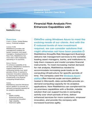 Windows Azure
                                   Customer Solution Case Study




                                   Financial Risk-Analysis Firm
                                   Enhances Capabilities with
                                   Dynamic Computing Capacity


Overview                           “We’re using Windows Azure to meet the
Country or Region: United States
Industry: Financial analysis       evolving needs of our clients. And with the
                                   … reduced levels of new investment
Customer Profile
RiskMetrics provides risk          required, we can consider solutions that
management analysis for
banks, investors, and asset        might otherwise not have been possible.”
managers. Headquartered in         RiskMetrics Group’s Risk Management Business
New York, RiskMetrics has
more than 1,100 employees
                                   delivers risk management services to the world’s
operating in 13 countries.         leading asset managers, banks, and institutions to
Business Situation
                                   help them measure and model complex financial
To enhance scalability of its      instruments. To meet increasing market demand
services, RiskMetrics needed to
support large bursts in
                                   for risk analysis, RiskMetrics needed to
computing activity over short      accommodate increasing peak loads on its
periods of time. It wanted to
empower innovative solutions
                                   computing infrastructure for specific periods of
by reducing the required new       time. The company used the Windows Azure™
investments in its physical
computing infrastructure.
                                   platform—an Internet-scale services platform
                                   hosted in Microsoft® data centers—to provide on-
Solution
RiskMetrics used the Windows
                                   demand computing capacity for its analytics
Azure™ platform to provide on-     applications. Now RiskMetrics can complement its
demand computing capacity for
its analytics applications.
                                   on-premises capabilities with a flexible, reliable
                                   solution that can support bursts in computing
Benefits
•   Elastic scaling
                                   activity over short periods of time, deliver
•   Enhanced services,             enhanced services for more customers, empower
    empowered innovation
•   High reliability
                                   innovation, and provide the company with
•   Improved agility               increased business agility.
 